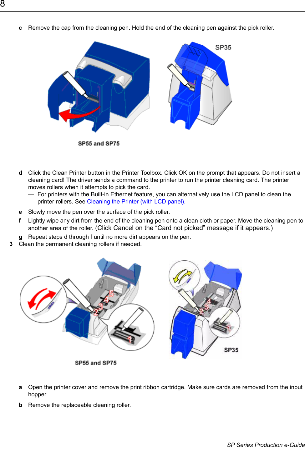 8                      SP Series Production e-GuidecRemove the cap from the cleaning pen. Hold the end of the cleaning pen against the pick roller. dClick the Clean Printer button in the Printer Toolbox. Click OK on the prompt that appears. Do not insert a cleaning card! The driver sends a command to the printer to run the printer cleaning card. The printer moves rollers when it attempts to pick the card. &mdash;  For printers with the Built-in Ethernet feature, you can alternatively use the LCD panel to clean the printer rollers. See Cleaning the Printer (with LCD panel).eSlowly move the pen over the surface of the pick roller.fLightly wipe any dirt from the end of the cleaning pen onto a clean cloth or paper. Move the cleaning pen to another area of the roller. (Click Cancel on the &ldquo;Card not picked&rdquo; message if it appears.)gRepeat steps d through f until no more dirt appears on the pen.3Clean the permanent cleaning rollers if needed. aOpen the printer cover and remove the print ribbon cartridge. Make sure cards are removed from the input hopper.bRemove the replaceable cleaning roller.