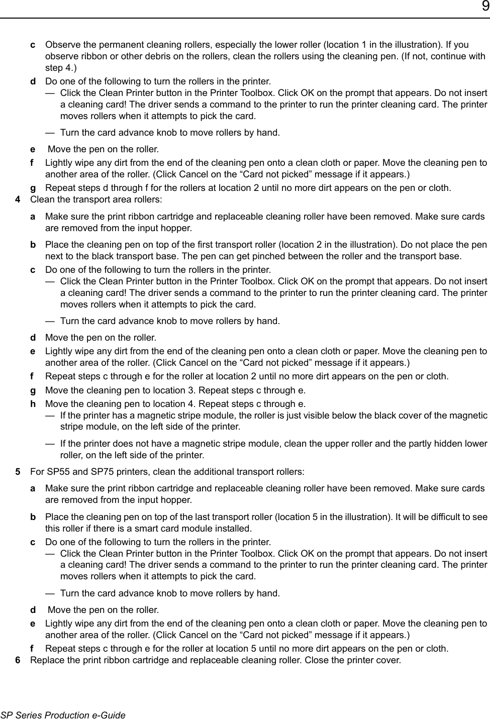 9SP Series Production e-GuidecObserve the permanent cleaning rollers, especially the lower roller (location 1 in the illustration). If you observe ribbon or other debris on the rollers, clean the rollers using the cleaning pen. (If not, continue with step 4.)dDo one of the following to turn the rollers in the printer. &mdash;  Click the Clean Printer button in the Printer Toolbox. Click OK on the prompt that appears. Do not insert a cleaning card! The driver sends a command to the printer to run the printer cleaning card. The printer moves rollers when it attempts to pick the card.&mdash;  Turn the card advance knob to move rollers by hand.e Move the pen on the roller.fLightly wipe any dirt from the end of the cleaning pen onto a clean cloth or paper. Move the cleaning pen to another area of the roller. (Click Cancel on the &ldquo;Card not picked&rdquo; message if it appears.)gRepeat steps d through f for the rollers at location 2 until no more dirt appears on the pen or cloth.4Clean the transport area rollers:aMake sure the print ribbon cartridge and replaceable cleaning roller have been removed. Make sure cards are removed from the input hopper.bPlace the cleaning pen on top of the first transport roller (location 2 in the illustration). Do not place the pen next to the black transport base. The pen can get pinched between the roller and the transport base.cDo one of the following to turn the rollers in the printer. &mdash;  Click the Clean Printer button in the Printer Toolbox. Click OK on the prompt that appears. Do not insert a cleaning card! The driver sends a command to the printer to run the printer cleaning card. The printer moves rollers when it attempts to pick the card.&mdash;  Turn the card advance knob to move rollers by hand.dMove the pen on the roller.eLightly wipe any dirt from the end of the cleaning pen onto a clean cloth or paper. Move the cleaning pen to another area of the roller. (Click Cancel on the &ldquo;Card not picked&rdquo; message if it appears.)fRepeat steps c through e for the roller at location 2 until no more dirt appears on the pen or cloth.gMove the cleaning pen to location 3. Repeat steps c through e. hMove the cleaning pen to location 4. Repeat steps c through e.&mdash;  If the printer has a magnetic stripe module, the roller is just visible below the black cover of the magnetic stripe module, on the left side of the printer. &mdash;  If the printer does not have a magnetic stripe module, clean the upper roller and the partly hidden lower roller, on the left side of the printer.5For SP55 and SP75 printers, clean the additional transport rollers:aMake sure the print ribbon cartridge and replaceable cleaning roller have been removed. Make sure cards are removed from the input hopper.bPlace the cleaning pen on top of the last transport roller (location 5 in the illustration). It will be difficult to see this roller if there is a smart card module installed.cDo one of the following to turn the rollers in the printer. &mdash;  Click the Clean Printer button in the Printer Toolbox. Click OK on the prompt that appears. Do not insert a cleaning card! The driver sends a command to the printer to run the printer cleaning card. The printer moves rollers when it attempts to pick the card.&mdash;  Turn the card advance knob to move rollers by hand.d Move the pen on the roller.eLightly wipe any dirt from the end of the cleaning pen onto a clean cloth or paper. Move the cleaning pen to another area of the roller. (Click Cancel on the &ldquo;Card not picked&rdquo; message if it appears.)fRepeat steps c through e for the roller at location 5 until no more dirt appears on the pen or cloth.6Replace the print ribbon cartridge and replaceable cleaning roller. Close the printer cover.