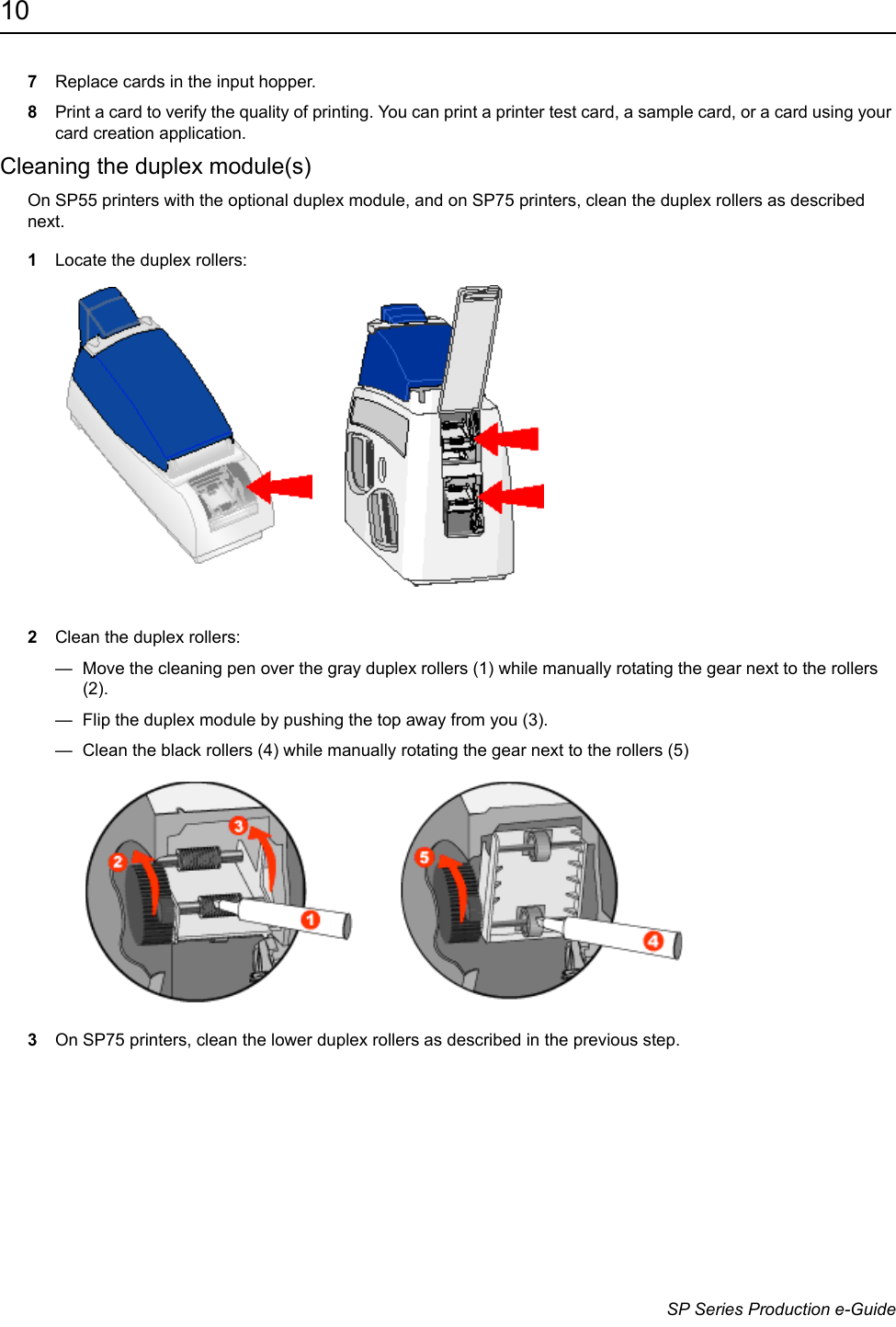 10                      SP Series Production e-Guide7Replace cards in the input hopper.8Print a card to verify the quality of printing. You can print a printer test card, a sample card, or a card using your card creation application.Cleaning the duplex module(s)On SP55 printers with the optional duplex module, and on SP75 printers, clean the duplex rollers as described next.1Locate the duplex rollers:2Clean the duplex rollers:&mdash;  Move the cleaning pen over the gray duplex rollers (1) while manually rotating the gear next to the rollers (2). &mdash;  Flip the duplex module by pushing the top away from you (3).&mdash;  Clean the black rollers (4) while manually rotating the gear next to the rollers (5)3On SP75 printers, clean the lower duplex rollers as described in the previous step.