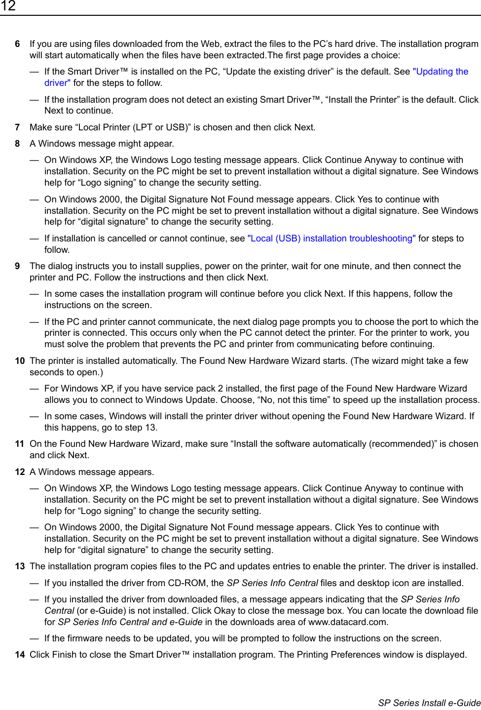 12                      SP Series Install e-Guide6If you are using files downloaded from the Web, extract the files to the PC&rsquo;s hard drive. The installation program will start automatically when the files have been extracted.The first page provides a choice:&mdash;  If the Smart Driver&trade; is installed on the PC, &ldquo;Update the existing driver&rdquo; is the default. See "Updating the driver" for the steps to follow.&mdash;  If the installation program does not detect an existing Smart Driver&trade;, &ldquo;Install the Printer&rdquo; is the default. Click Next to continue.7Make sure &ldquo;Local Printer (LPT or USB)&rdquo; is chosen and then click Next.8A Windows message might appear.&mdash;  On Windows XP, the Windows Logo testing message appears. Click Continue Anyway to continue with installation. Security on the PC might be set to prevent installation without a digital signature. See Windows help for &ldquo;Logo signing&rdquo; to change the security setting.&mdash;  On Windows 2000, the Digital Signature Not Found message appears. Click Yes to continue with installation. Security on the PC might be set to prevent installation without a digital signature. See Windows help for &ldquo;digital signature&rdquo; to change the security setting.&mdash;  If installation is cancelled or cannot continue, see "Local (USB) installation troubleshooting" for steps to follow.9The dialog instructs you to install supplies, power on the printer, wait for one minute, and then connect the printer and PC. Follow the instructions and then click Next.&mdash;  In some cases the installation program will continue before you click Next. If this happens, follow the instructions on the screen.&mdash;  If the PC and printer cannot communicate, the next dialog page prompts you to choose the port to which the printer is connected. This occurs only when the PC cannot detect the printer. For the printer to work, you must solve the problem that prevents the PC and printer from communicating before continuing.10 The printer is installed automatically. The Found New Hardware Wizard starts. (The wizard might take a few seconds to open.) &mdash;  For Windows XP, if you have service pack 2 installed, the first page of the Found New Hardware Wizard allows you to connect to Windows Update. Choose, &ldquo;No, not this time&rdquo; to speed up the installation process.&mdash;  In some cases, Windows will install the printer driver without opening the Found New Hardware Wizard. If this happens, go to step 13.11 On the Found New Hardware Wizard, make sure &ldquo;Install the software automatically (recommended)&rdquo; is chosen and click Next.12 A Windows message appears.&mdash;  On Windows XP, the Windows Logo testing message appears. Click Continue Anyway to continue with installation. Security on the PC might be set to prevent installation without a digital signature. See Windows help for &ldquo;Logo signing&rdquo; to change the security setting.&mdash;  On Windows 2000, the Digital Signature Not Found message appears. Click Yes to continue with installation. Security on the PC might be set to prevent installation without a digital signature. See Windows help for &ldquo;digital signature&rdquo; to change the security setting.13 The installation program copies files to the PC and updates entries to enable the printer. The driver is installed. &mdash;  If you installed the driver from CD-ROM, the SP Series Info Central files and desktop icon are installed.&mdash;  If you installed the driver from downloaded files, a message appears indicating that the SP Series Info Central (or e-Guide) is not installed. Click Okay to close the message box. You can locate the download file for SP Series Info Central and e-Guide in the downloads area of www.datacard.com. &mdash;  If the firmware needs to be updated, you will be prompted to follow the instructions on the screen.14 Click Finish to close the Smart Driver&trade; installation program. The Printing Preferences window is displayed.