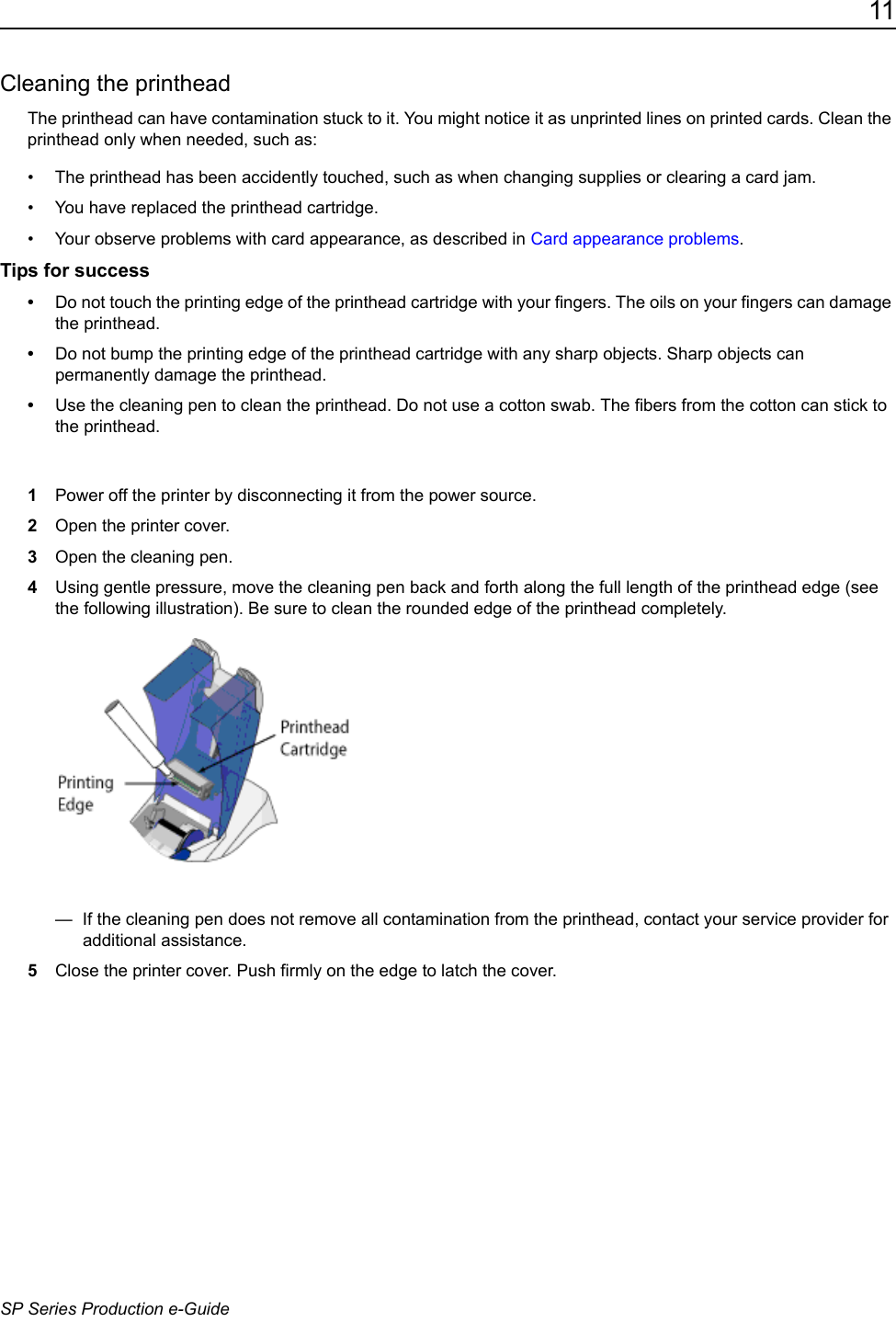11SP Series Production e-GuideCleaning the printheadThe printhead can have contamination stuck to it. You might notice it as unprinted lines on printed cards. Clean the printhead only when needed, such as:&bull; The printhead has been accidently touched, such as when changing supplies or clearing a card jam.&bull; You have replaced the printhead cartridge.&bull; Your observe problems with card appearance, as described in Card appearance problems.Tips for success&bull;Do not touch the printing edge of the printhead cartridge with your fingers. The oils on your fingers can damage the printhead.&bull;Do not bump the printing edge of the printhead cartridge with any sharp objects. Sharp objects can permanently damage the printhead.&bull;Use the cleaning pen to clean the printhead. Do not use a cotton swab. The fibers from the cotton can stick to the printhead. 1Power off the printer by disconnecting it from the power source.2Open the printer cover.3Open the cleaning pen.4Using gentle pressure, move the cleaning pen back and forth along the full length of the printhead edge (see the following illustration). Be sure to clean the rounded edge of the printhead completely. &mdash;  If the cleaning pen does not remove all contamination from the printhead, contact your service provider for additional assistance.5Close the printer cover. Push firmly on the edge to latch the cover. 