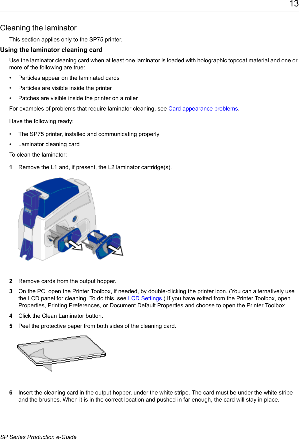 13SP Series Production e-GuideCleaning the laminatorThis section applies only to the SP75 printer. Using the laminator cleaning cardUse the laminator cleaning card when at least one laminator is loaded with holographic topcoat material and one or more of the following are true:&bull; Particles appear on the laminated cards&bull; Particles are visible inside the printer &bull; Patches are visible inside the printer on a rollerFor examples of problems that require laminator cleaning, see Card appearance problems.Have the following ready:&bull; The SP75 printer, installed and communicating properly&bull; Laminator cleaning card To clean the laminator:1Remove the L1 and, if present, the L2 laminator cartridge(s).2Remove cards from the output hopper.3On the PC, open the Printer Toolbox, if needed, by double-clicking the printer icon. (You can alternatively use the LCD panel for cleaning. To do this, see LCD Settings.) If you have exited from the Printer Toolbox, open Properties, Printing Preferences, or Document Default Properties and choose to open the Printer Toolbox.4Click the Clean Laminator button.5Peel the protective paper from both sides of the cleaning card.6Insert the cleaning card in the output hopper, under the white stripe. The card must be under the white stripe and the brushes. When it is in the correct location and pushed in far enough, the card will stay in place.