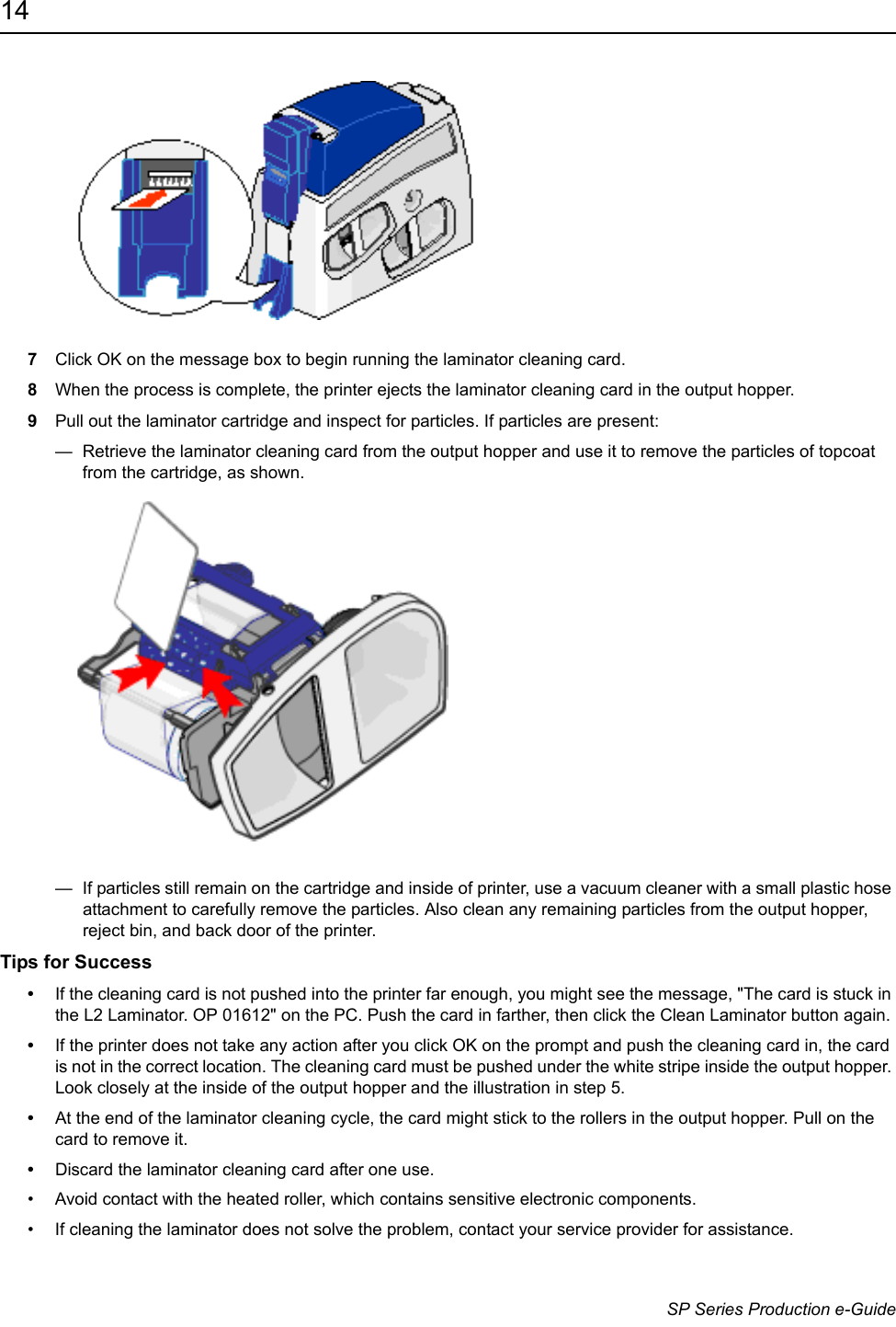 14                      SP Series Production e-Guide7Click OK on the message box to begin running the laminator cleaning card.8When the process is complete, the printer ejects the laminator cleaning card in the output hopper. 9Pull out the laminator cartridge and inspect for particles. If particles are present:&mdash;  Retrieve the laminator cleaning card from the output hopper and use it to remove the particles of topcoat from the cartridge, as shown. &mdash;  If particles still remain on the cartridge and inside of printer, use a vacuum cleaner with a small plastic hose attachment to carefully remove the particles. Also clean any remaining particles from the output hopper, reject bin, and back door of the printer.Tips for Success&bull;If the cleaning card is not pushed into the printer far enough, you might see the message, "The card is stuck in the L2 Laminator. OP 01612" on the PC. Push the card in farther, then click the Clean Laminator button again.&bull;If the printer does not take any action after you click OK on the prompt and push the cleaning card in, the card is not in the correct location. The cleaning card must be pushed under the white stripe inside the output hopper. Look closely at the inside of the output hopper and the illustration in step 5.&bull;At the end of the laminator cleaning cycle, the card might stick to the rollers in the output hopper. Pull on the card to remove it.&bull;Discard the laminator cleaning card after one use.&bull; Avoid contact with the heated roller, which contains sensitive electronic components.&bull; If cleaning the laminator does not solve the problem, contact your service provider for assistance.