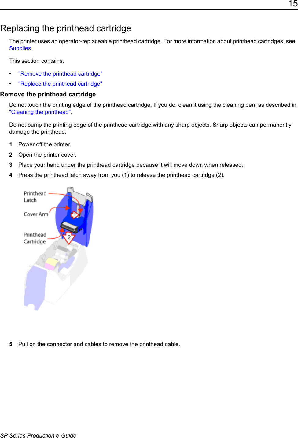 15SP Series Production e-GuideReplacing the printhead cartridgeThe printer uses an operator-replaceable printhead cartridge. For more information about printhead cartridges, see  Supplies.This section contains:&bull;"Remove the printhead cartridge"&bull;"Replace the printhead cartridge"Remove the printhead cartridgeDo not touch the printing edge of the printhead cartridge. If you do, clean it using the cleaning pen, as described in "Cleaning the printhead". Do not bump the printing edge of the printhead cartridge with any sharp objects. Sharp objects can permanently damage the printhead.1Power off the printer.2Open the printer cover.3Place your hand under the printhead cartridge because it will move down when released.4Press the printhead latch away from you (1) to release the printhead cartridge (2).5Pull on the connector and cables to remove the printhead cable.