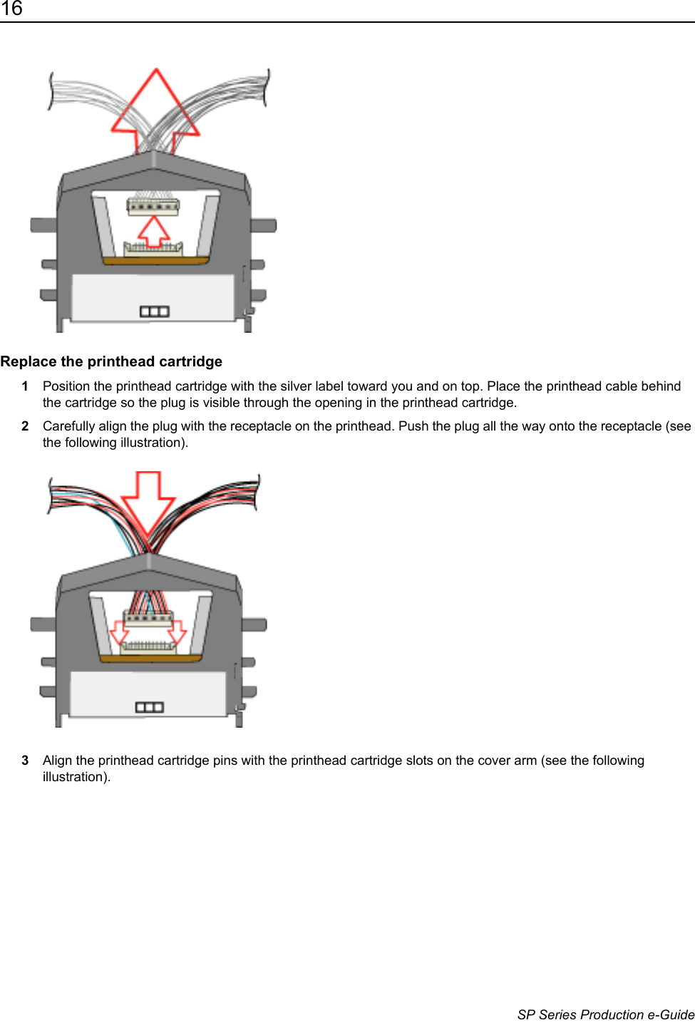 16                      SP Series Production e-GuideReplace the printhead cartridge1Position the printhead cartridge with the silver label toward you and on top. Place the printhead cable behind the cartridge so the plug is visible through the opening in the printhead cartridge.2Carefully align the plug with the receptacle on the printhead. Push the plug all the way onto the receptacle (see the following illustration).3Align the printhead cartridge pins with the printhead cartridge slots on the cover arm (see the following illustration). 