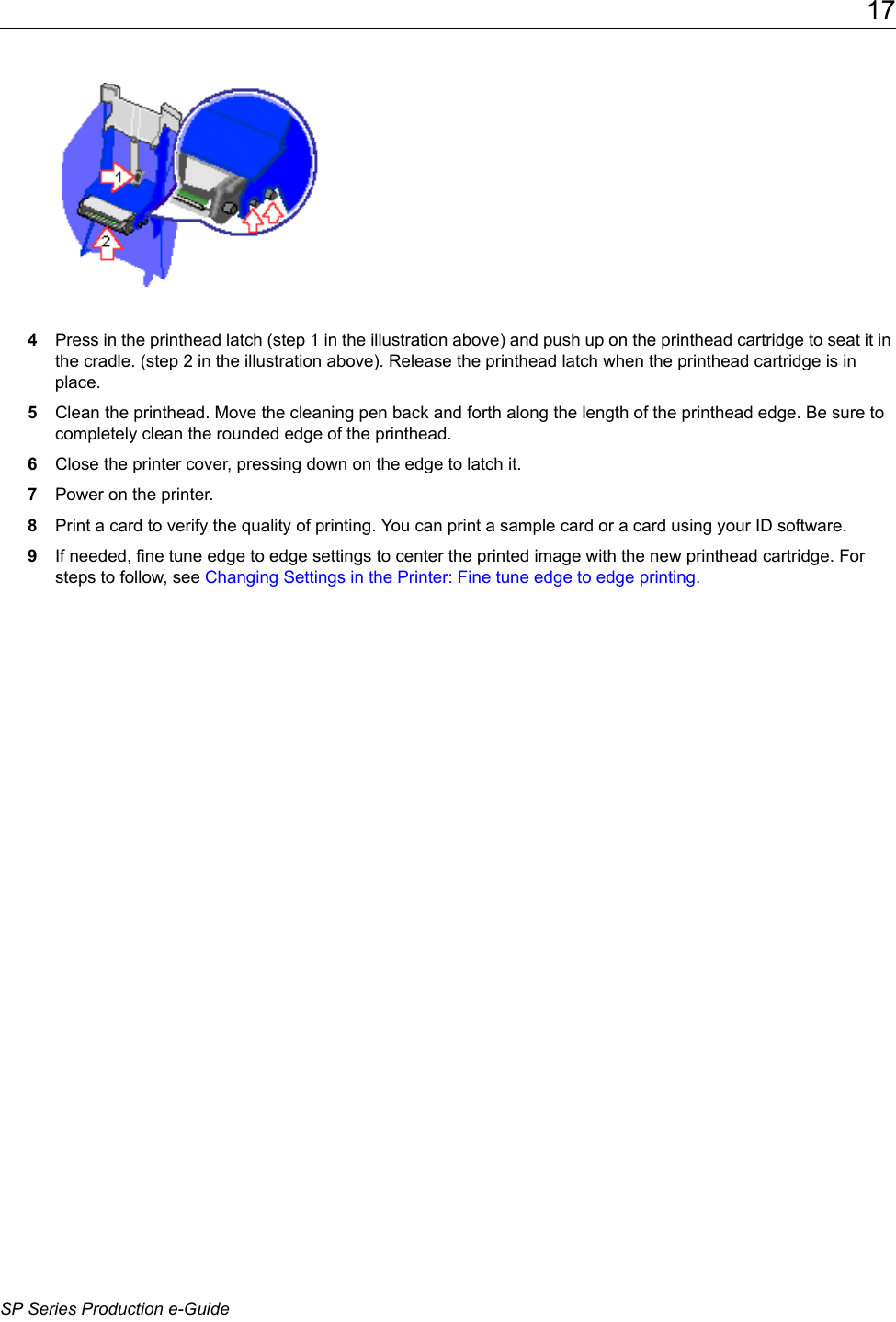 17SP Series Production e-Guide4Press in the printhead latch (step 1 in the illustration above) and push up on the printhead cartridge to seat it in the cradle. (step 2 in the illustration above). Release the printhead latch when the printhead cartridge is in place.5Clean the printhead. Move the cleaning pen back and forth along the length of the printhead edge. Be sure to completely clean the rounded edge of the printhead. 6Close the printer cover, pressing down on the edge to latch it. 7Power on the printer.8Print a card to verify the quality of printing. You can print a sample card or a card using your ID software. 9If needed, fine tune edge to edge settings to center the printed image with the new printhead cartridge. For steps to follow, see Changing Settings in the Printer: Fine tune edge to edge printing.