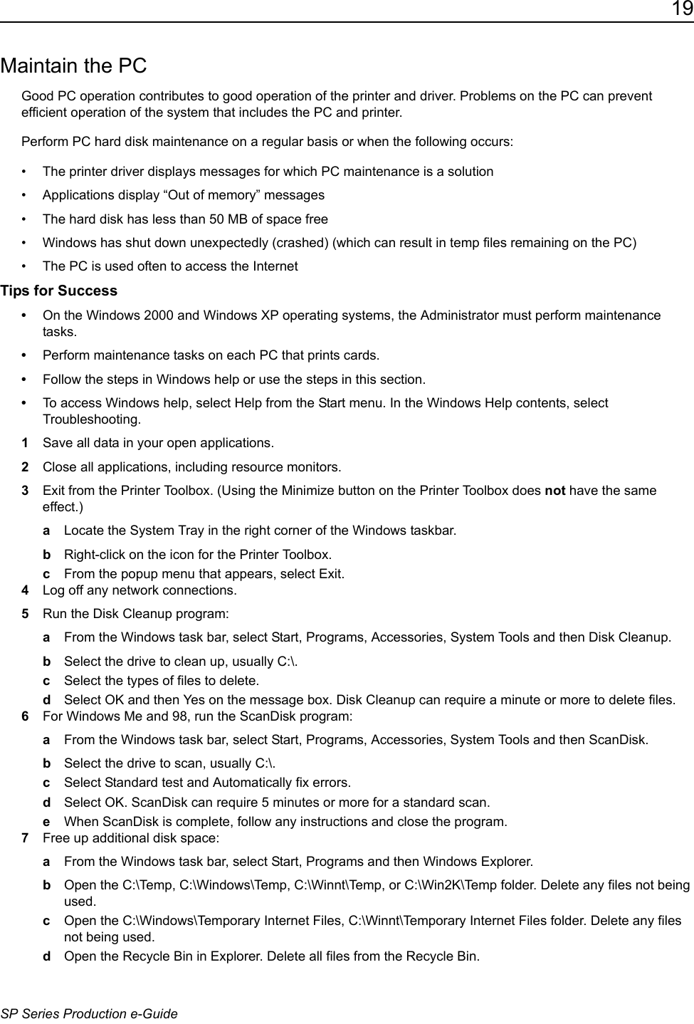 19SP Series Production e-GuideMaintain the PCGood PC operation contributes to good operation of the printer and driver. Problems on the PC can prevent efficient operation of the system that includes the PC and printer. Perform PC hard disk maintenance on a regular basis or when the following occurs:&bull; The printer driver displays messages for which PC maintenance is a solution&bull; Applications display &ldquo;Out of memory&rdquo; messages&bull; The hard disk has less than 50 MB of space free&bull; Windows has shut down unexpectedly (crashed) (which can result in temp files remaining on the PC)&bull; The PC is used often to access the InternetTips for Success&bull;On the Windows 2000 and Windows XP operating systems, the Administrator must perform maintenance tasks. &bull;Perform maintenance tasks on each PC that prints cards.&bull;Follow the steps in Windows help or use the steps in this section.&bull;To access Windows help, select Help from the Start menu. In the Windows Help contents, select Troubleshooting.1Save all data in your open applications.2Close all applications, including resource monitors.3Exit from the Printer Toolbox. (Using the Minimize button on the Printer Toolbox does not have the same effect.)aLocate the System Tray in the right corner of the Windows taskbar.bRight-click on the icon for the Printer Toolbox. cFrom the popup menu that appears, select Exit.4Log off any network connections.5Run the Disk Cleanup program:aFrom the Windows task bar, select Start, Programs, Accessories, System Tools and then Disk Cleanup.bSelect the drive to clean up, usually C:\.cSelect the types of files to delete.dSelect OK and then Yes on the message box. Disk Cleanup can require a minute or more to delete files.6For Windows Me and 98, run the ScanDisk program:aFrom the Windows task bar, select Start, Programs, Accessories, System Tools and then ScanDisk.bSelect the drive to scan, usually C:\.cSelect Standard test and Automatically fix errors.dSelect OK. ScanDisk can require 5 minutes or more for a standard scan.eWhen ScanDisk is complete, follow any instructions and close the program.7Free up additional disk space:aFrom the Windows task bar, select Start, Programs and then Windows Explorer.bOpen the C:\Temp, C:\Windows\Temp, C:\Winnt\Temp, or C:\Win2K\Temp folder. Delete any files not being used.cOpen the C:\Windows\Temporary Internet Files, C:\Winnt\Temporary Internet Files folder. Delete any files not being used.dOpen the Recycle Bin in Explorer. Delete all files from the Recycle Bin.