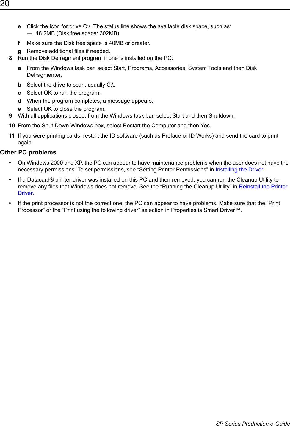 20                      SP Series Production e-GuideeClick the icon for drive C:\. The status line shows the available disk space, such as:&mdash;  48.2MB (Disk free space: 302MB)fMake sure the Disk free space is 40MB or greater. gRemove additional files if needed. 8Run the Disk Defragment program if one is installed on the PC:aFrom the Windows task bar, select Start, Programs, Accessories, System Tools and then Disk Defragmenter.bSelect the drive to scan, usually C:\.cSelect OK to run the program.dWhen the program completes, a message appears.eSelect OK to close the program.9With all applications closed, from the Windows task bar, select Start and then Shutdown.10 From the Shut Down Windows box, select Restart the Computer and then Yes.11 If you were printing cards, restart the ID software (such as Preface or ID Works) and send the card to print again.Other PC problems&bull;On Windows 2000 and XP, the PC can appear to have maintenance problems when the user does not have the necessary permissions. To set permissions, see &ldquo;Setting Printer Permissions&rdquo; in Installing the Driver.&bull;If a Datacard&reg; printer driver was installed on this PC and then removed, you can run the Cleanup Utility to remove any files that Windows does not remove. See the &ldquo;Running the Cleanup Utility&rdquo; in Reinstall the Printer Driver.&bull;If the print processor is not the correct one, the PC can appear to have problems. Make sure that the &ldquo;Print Processor&rdquo; or the &ldquo;Print using the following driver&rdquo; selection in Properties is Smart Driver&trade;.