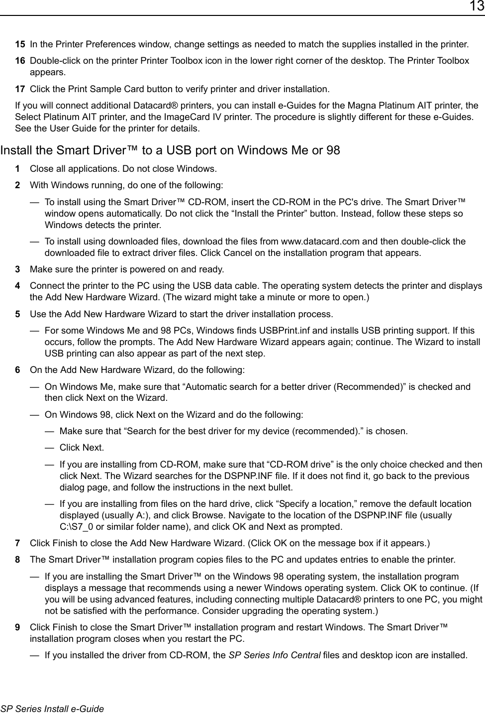 13SP Series Install e-Guide15 In the Printer Preferences window, change settings as needed to match the supplies installed in the printer.16 Double-click on the printer Printer Toolbox icon in the lower right corner of the desktop. The Printer Toolbox appears.17 Click the Print Sample Card button to verify printer and driver installation.If you will connect additional Datacard&reg; printers, you can install e-Guides for the Magna Platinum AIT printer, the Select Platinum AIT printer, and the ImageCard IV printer. The procedure is slightly different for these e-Guides. See the User Guide for the printer for details.Install the Smart Driver&trade; to a USB port on Windows Me or 981Close all applications. Do not close Windows.2With Windows running, do one of the following:&mdash;  To install using the Smart Driver&trade; CD-ROM, insert the CD-ROM in the PC's drive. The Smart Driver&trade; window opens automatically. Do not click the &ldquo;Install the Printer&rdquo; button. Instead, follow these steps so Windows detects the printer.&mdash;  To install using downloaded files, download the files from www.datacard.com and then double-click the downloaded file to extract driver files. Click Cancel on the installation program that appears.3Make sure the printer is powered on and ready.4Connect the printer to the PC using the USB data cable. The operating system detects the printer and displays the Add New Hardware Wizard. (The wizard might take a minute or more to open.) 5Use the Add New Hardware Wizard to start the driver installation process.&mdash;  For some Windows Me and 98 PCs, Windows finds USBPrint.inf and installs USB printing support. If this occurs, follow the prompts. The Add New Hardware Wizard appears again; continue. The Wizard to install USB printing can also appear as part of the next step.6On the Add New Hardware Wizard, do the following:&mdash;  On Windows Me, make sure that &ldquo;Automatic search for a better driver (Recommended)&rdquo; is checked and then click Next on the Wizard.&mdash;  On Windows 98, click Next on the Wizard and do the following:&mdash;  Make sure that &ldquo;Search for the best driver for my device (recommended).&rdquo; is chosen.&mdash; Click Next.&mdash;  If you are installing from CD-ROM, make sure that &ldquo;CD-ROM drive&rdquo; is the only choice checked and then click Next. The Wizard searches for the DSPNP.INF file. If it does not find it, go back to the previous dialog page, and follow the instructions in the next bullet. &mdash;  If you are installing from files on the hard drive, click &ldquo;Specify a location,&rdquo; remove the default location displayed (usually A:), and click Browse. Navigate to the location of the DSPNP.INF file (usually C:\S7_0 or similar folder name), and click OK and Next as prompted.7Click Finish to close the Add New Hardware Wizard. (Click OK on the message box if it appears.)8The Smart Driver&trade; installation program copies files to the PC and updates entries to enable the printer. &mdash;  If you are installing the Smart Driver&trade; on the Windows 98 operating system, the installation program displays a message that recommends using a newer Windows operating system. Click OK to continue. (If you will be using advanced features, including connecting multiple Datacard&reg; printers to one PC, you might not be satisfied with the performance. Consider upgrading the operating system.)9Click Finish to close the Smart Driver&trade; installation program and restart Windows. The Smart Driver&trade; installation program closes when you restart the PC.&mdash;  If you installed the driver from CD-ROM, the SP Series Info Central files and desktop icon are installed.