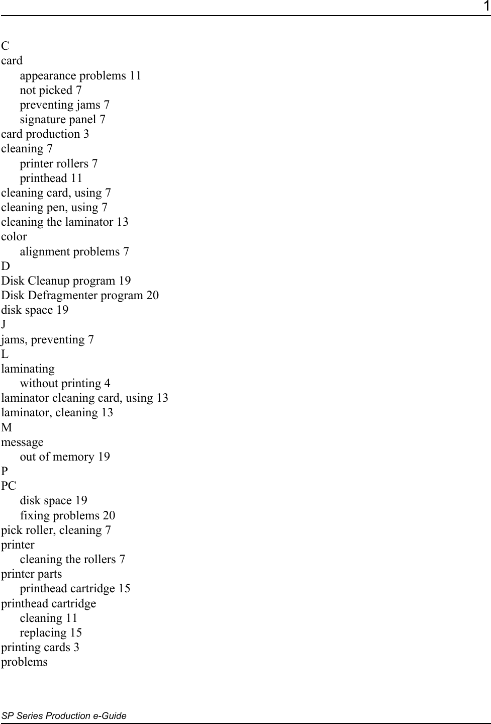 1SP Series Production e-GuideCcardappearance problems 11not picked 7preventing jams 7signature panel 7card production 3cleaning 7printer rollers 7printhead 11cleaning card, using 7cleaning pen, using 7cleaning the laminator 13coloralignment problems 7DDisk Cleanup program 19Disk Defragmenter program 20disk space 19Jjams, preventing 7Llaminatingwithout printing 4laminator cleaning card, using 13laminator, cleaning 13Mmessageout of memory 19PPCdisk space 19fixing problems 20pick roller, cleaning 7printercleaning the rollers 7printer partsprinthead cartridge 15printhead cartridgecleaning 11replacing 15printing cards 3problems