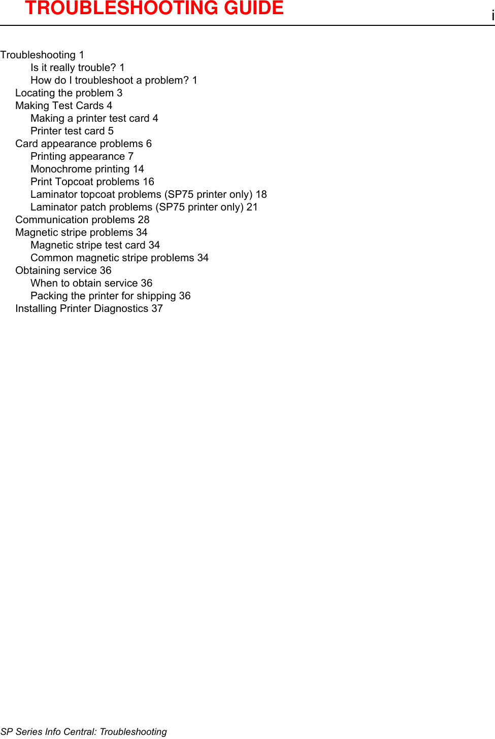 iSP Series Info Central: TroubleshootingTroubleshooting 1Is it really trouble? 1How do I troubleshoot a problem? 1Locating the problem 3Making Test Cards 4Making a printer test card 4Printer test card 5Card appearance problems 6Printing appearance 7Monochrome printing 14Print Topcoat problems 16Laminator topcoat problems (SP75 printer only) 18Laminator patch problems (SP75 printer only) 21Communication problems 28Magnetic stripe problems 34Magnetic stripe test card 34Common magnetic stripe problems 34Obtaining service 36When to obtain service 36Packing the printer for shipping 36Installing Printer Diagnostics 37TROUBLESHOOTING GUIDE 