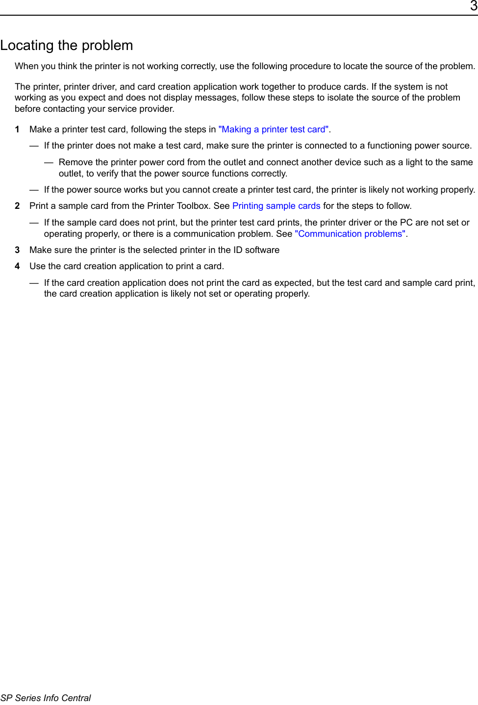 3SP Series Info CentralLocating the problemWhen you think the printer is not working correctly, use the following procedure to locate the source of the problem. The printer, printer driver, and card creation application work together to produce cards. If the system is not working as you expect and does not display messages, follow these steps to isolate the source of the problem before contacting your service provider.1Make a printer test card, following the steps in "Making a printer test card".&mdash;  If the printer does not make a test card, make sure the printer is connected to a functioning power source.&mdash;  Remove the printer power cord from the outlet and connect another device such as a light to the same outlet, to verify that the power source functions correctly.&mdash;  If the power source works but you cannot create a printer test card, the printer is likely not working properly. 2Print a sample card from the Printer Toolbox. See Printing sample cards for the steps to follow. &mdash;  If the sample card does not print, but the printer test card prints, the printer driver or the PC are not set or operating properly, or there is a communication problem. See "Communication problems".3Make sure the printer is the selected printer in the ID software 4Use the card creation application to print a card.&mdash;  If the card creation application does not print the card as expected, but the test card and sample card print, the card creation application is likely not set or operating properly.