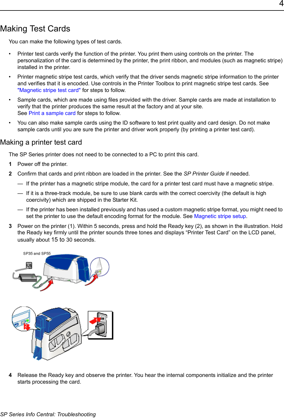 4SP Series Info Central: TroubleshootingMaking Test CardsYou can make the following types of test cards.&bull; Printer test cards verify the function of the printer. You print them using controls on the printer. The personalization of the card is determined by the printer, the print ribbon, and modules (such as magnetic stripe) installed in the printer.&bull; Printer magnetic stripe test cards, which verify that the driver sends magnetic stripe information to the printer and verifies that it is encoded. Use controls in the Printer Toolbox to print magnetic stripe test cards. See "Magnetic stripe test card" for steps to follow.&bull; Sample cards, which are made using files provided with the driver. Sample cards are made at installation to verify that the printer produces the same result at the factory and at your site.  See Print a sample card for steps to follow.&bull; You can also make sample cards using the ID software to test print quality and card design. Do not make sample cards until you are sure the printer and driver work properly (by printing a printer test card).Making a printer test cardThe SP Series printer does not need to be connected to a PC to print this card.1Power off the printer.2Confirm that cards and print ribbon are loaded in the printer. See the SP Printer Guide if needed.&mdash;  If the printer has a magnetic stripe module, the card for a printer test card must have a magnetic stripe.&mdash;  If it is a three-track module, be sure to use blank cards with the correct coercivity (the default is high coercivity) which are shipped in the Starter Kit.&mdash;  If the printer has been installed previously and has used a custom magnetic stripe format, you might need to set the printer to use the default encoding format for the module. See Magnetic stripe setup.3Power on the printer (1). Within 5 seconds, press and hold the Ready key (2), as shown in the illustration. Hold the Ready key firmly until the printer sounds three tones and displays &ldquo;Printer Test Card&rdquo; on the LCD panel, usually about 15 to 30 seconds. 4Release the Ready key and observe the printer. You hear the internal components initialize and the printer starts processing the card. 