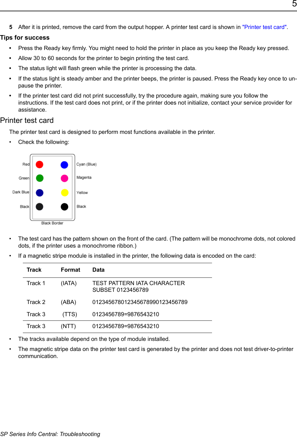 5SP Series Info Central: Troubleshooting5After it is printed, remove the card from the output hopper. A printer test card is shown in "Printer test card".Tips for success&bull;Press the Ready key firmly. You might need to hold the printer in place as you keep the Ready key pressed.&bull;Allow 30 to 60 seconds for the printer to begin printing the test card. &bull;The status light will flash green while the printer is processing the data.&bull;If the status light is steady amber and the printer beeps, the printer is paused. Press the Ready key once to un-pause the printer.&bull;If the printer test card did not print successfully, try the procedure again, making sure you follow the instructions. If the test card does not print, or if the printer does not initialize, contact your service provider for assistance.Printer test cardThe printer test card is designed to perform most functions available in the printer.&bull; Check the following:  &bull; The test card has the pattern shown on the front of the card. (The pattern will be monochrome dots, not colored dots, if the printer uses a monochrome ribbon.)&bull; If a magnetic stripe module is installed in the printer, the following data is encoded on the card:&bull; The tracks available depend on the type of module installed.&bull; The magnetic stripe data on the printer test card is generated by the printer and does not test driver-to-printer communication.Track Format DataTrack 1 (IATA)  TEST PATTERN IATA CHARACTER SUBSET 0123456789Track 2 (ABA)  012345678012345678990123456789Track 3  (TTS)  0123456789=9876543210Track 3 (NTT)  0123456789=9876543210