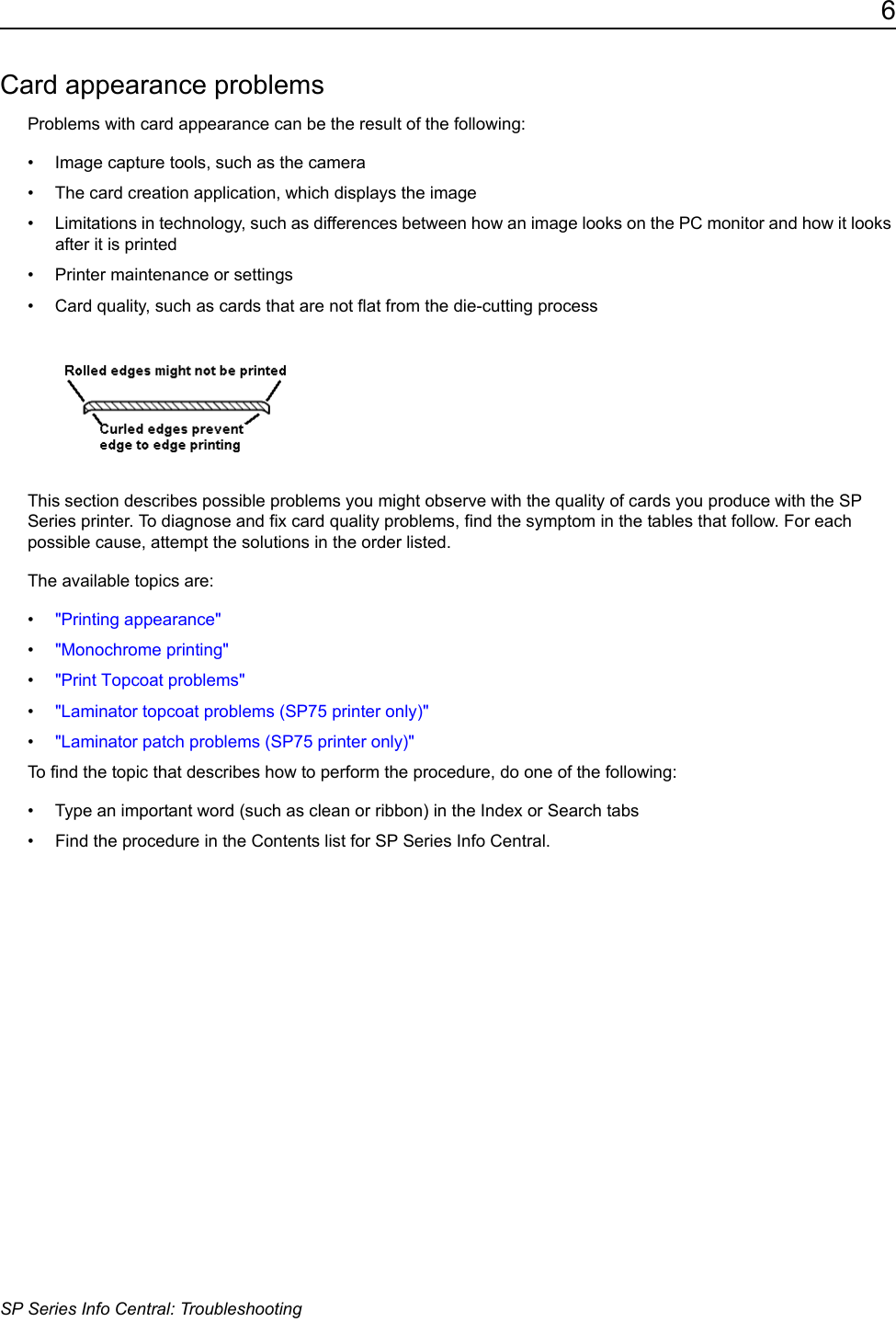 6SP Series Info Central: TroubleshootingCard appearance problemsProblems with card appearance can be the result of the following:&bull; Image capture tools, such as the camera&bull; The card creation application, which displays the image&bull; Limitations in technology, such as differences between how an image looks on the PC monitor and how it looks after it is printed&bull; Printer maintenance or settings &bull; Card quality, such as cards that are not flat from the die-cutting processThis section describes possible problems you might observe with the quality of cards you produce with the SP Series printer. To diagnose and fix card quality problems, find the symptom in the tables that follow. For each possible cause, attempt the solutions in the order listed. The available topics are:&bull;"Printing appearance"&bull;"Monochrome printing"&bull;"Print Topcoat problems"&bull;"Laminator topcoat problems (SP75 printer only)"&bull;"Laminator patch problems (SP75 printer only)"To find the topic that describes how to perform the procedure, do one of the following:&bull; Type an important word (such as clean or ribbon) in the Index or Search tabs &bull; Find the procedure in the Contents list for SP Series Info Central. 