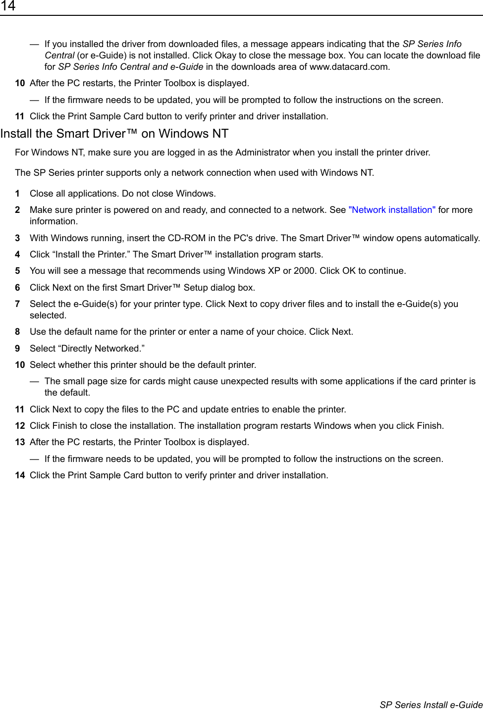 14                      SP Series Install e-Guide&mdash;  If you installed the driver from downloaded files, a message appears indicating that the SP Series Info Central (or e-Guide) is not installed. Click Okay to close the message box. You can locate the download file for SP Series Info Central and e-Guide in the downloads area of www.datacard.com. 10 After the PC restarts, the Printer Toolbox is displayed. &mdash;  If the firmware needs to be updated, you will be prompted to follow the instructions on the screen.11 Click the Print Sample Card button to verify printer and driver installation.Install the Smart Driver&trade; on Windows NTFor Windows NT, make sure you are logged in as the Administrator when you install the printer driver. The SP Series printer supports only a network connection when used with Windows NT.1Close all applications. Do not close Windows. 2Make sure printer is powered on and ready, and connected to a network. See "Network installation" for more information.3With Windows running, insert the CD-ROM in the PC's drive. The Smart Driver&trade; window opens automatically. 4Click &ldquo;Install the Printer.&rdquo; The Smart Driver&trade; installation program starts.5You will see a message that recommends using Windows XP or 2000. Click OK to continue.6Click Next on the first Smart Driver&trade; Setup dialog box.7Select the e-Guide(s) for your printer type. Click Next to copy driver files and to install the e-Guide(s) you selected.8Use the default name for the printer or enter a name of your choice. Click Next.9Select &ldquo;Directly Networked.&rdquo;10 Select whether this printer should be the default printer. &mdash;  The small page size for cards might cause unexpected results with some applications if the card printer is the default. 11 Click Next to copy the files to the PC and update entries to enable the printer.12 Click Finish to close the installation. The installation program restarts Windows when you click Finish.13 After the PC restarts, the Printer Toolbox is displayed. &mdash;  If the firmware needs to be updated, you will be prompted to follow the instructions on the screen.14 Click the Print Sample Card button to verify printer and driver installation. 
