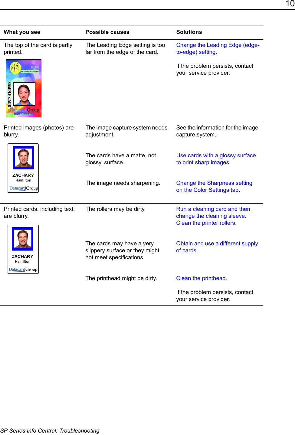 10SP Series Info Central: TroubleshootingThe top of the card is partly printed.The Leading Edge setting is too far from the edge of the card.Change the Leading Edge (edge-to-edge) setting. If the problem persists, contact your service provider.Printed images (photos) are blurry.The image capture system needs adjustment.The cards have a matte, not glossy, surface.The image needs sharpening.See the information for the image capture system.Use cards with a glossy surface to print sharp images.Change the Sharpness setting on the Color Settings tab. Printed cards, including text, are blurry.The rollers may be dirty. The cards may have a very slippery surface or they might  not meet specifications.The printhead might be dirty.Run a cleaning card and then change the cleaning sleeve. Clean the printer rollers.Obtain and use a different supply of cards.Clean the printhead.If the problem persists, contact your service provider.What you see Possible causes Solutions