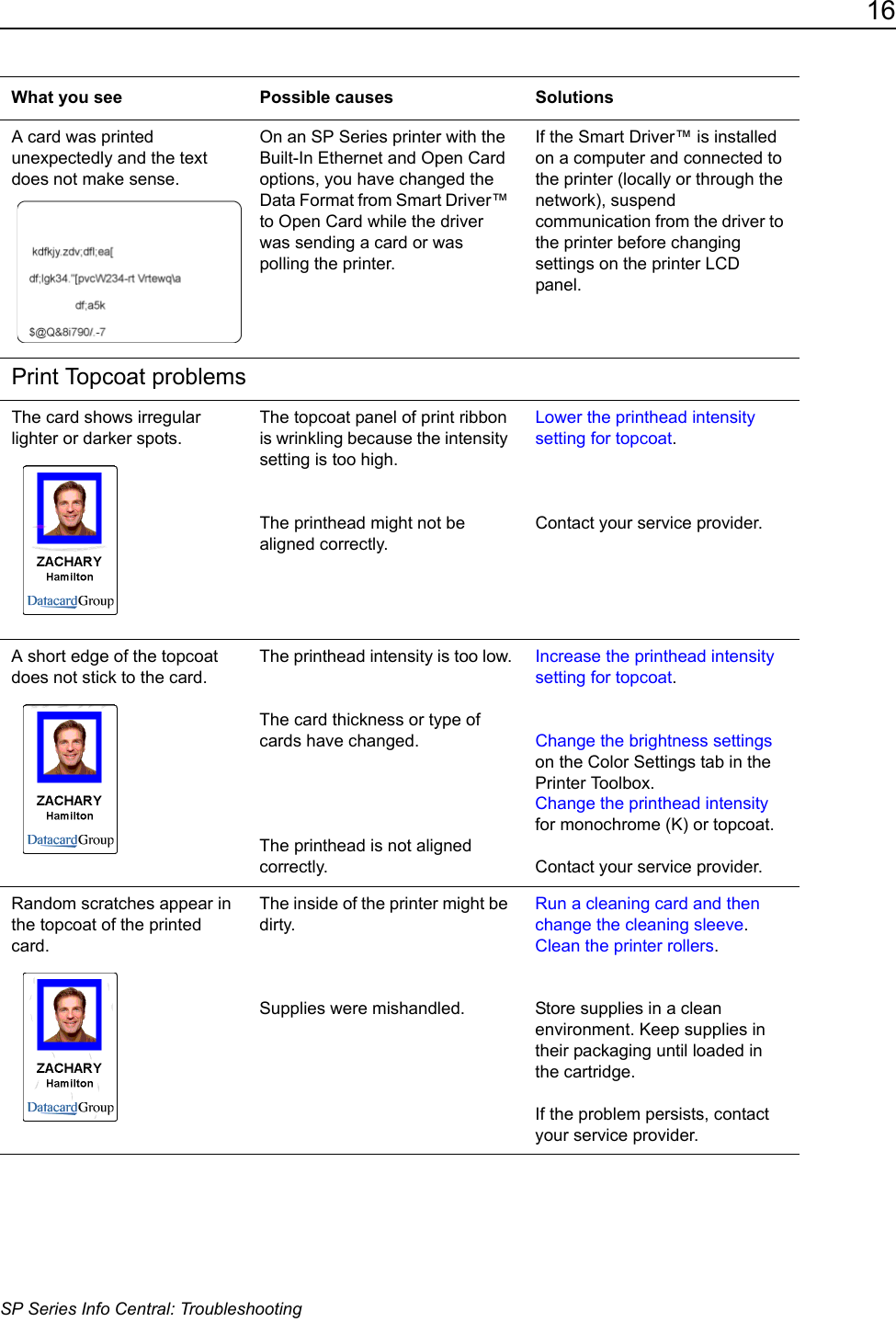 16SP Series Info Central: TroubleshootingA card was printed unexpectedly and the text does not make sense.On an SP Series printer with the Built-In Ethernet and Open Card options, you have changed the Data Format from Smart Driver&trade; to Open Card while the driver was sending a card or was polling the printer.If the Smart Driver&trade; is installed on a computer and connected to the printer (locally or through the network), suspend communication from the driver to the printer before changing settings on the printer LCD panel.Print Topcoat problemsThe card shows irregular lighter or darker spots.The topcoat panel of print ribbon is wrinkling because the intensity setting is too high.The printhead might not be aligned correctly.Lower the printhead intensity setting for topcoat.Contact your service provider.A short edge of the topcoat does not stick to the card.The printhead intensity is too low.The card thickness or type of cards have changed.The printhead is not aligned correctly.Increase the printhead intensity setting for topcoat. Change the brightness settings on the Color Settings tab in the Printer Toolbox. Change the printhead intensity for monochrome (K) or topcoat.Contact your service provider.Random scratches appear in the topcoat of the printed card.The inside of the printer might be dirty.Supplies were mishandled.Run a cleaning card and then change the cleaning sleeve. Clean the printer rollers.Store supplies in a clean environment. Keep supplies in their packaging until loaded in the cartridge. If the problem persists, contact your service provider.What you see Possible causes Solutions