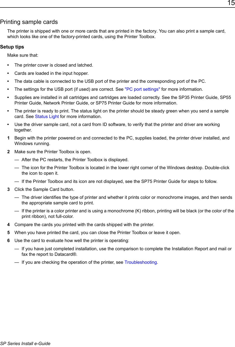 15SP Series Install e-GuidePrinting sample cardsThe printer is shipped with one or more cards that are printed in the factory. You can also print a sample card, which looks like one of the factory-printed cards, using the Printer Toolbox.Setup tipsMake sure that:&bull;The printer cover is closed and latched.&bull;Cards are loaded in the input hopper.&bull;The data cable is connected to the USB port of the printer and the corresponding port of the PC. &bull;The settings for the USB port (if used) are correct. See "PC port settings" for more information.&bull;Supplies are installed in all cartridges and cartridges are loaded correctly. See the SP35 Printer Guide, SP55 Printer Guide, Network Printer Guide, or SP75 Printer Guide for more information. &bull;The printer is ready to print. The status light on the printer should be steady green when you send a sample card. See Status Light for more information.&bull;Use the driver sample card, not a card from ID software, to verify that the printer and driver are working together.1Begin with the printer powered on and connected to the PC, supplies loaded, the printer driver installed, and Windows running.2Make sure the Printer Toolbox is open.&mdash;  After the PC restarts, the Printer Toolbox is displayed. &mdash;  The icon for the Printer Toolbox is located in the lower right corner of the Windows desktop. Double-click the icon to open it.&mdash;  If the Printer Toolbox and its icon are not displayed, see the SP75 Printer Guide for steps to follow.3Click the Sample Card button.&mdash;  The driver identifies the type of printer and whether it prints color or monochrome images, and then sends the appropriate sample card to print.&mdash;  If the printer is a color printer and is using a monochrome (K) ribbon, printing will be black (or the color of the print ribbon), not full-color.4Compare the cards you printed with the cards shipped with the printer. 5When you have printed the card, you can close the Printer Toolbox or leave it open.6Use the card to evaluate how well the printer is operating:&mdash;  If you have just completed installation, use the comparison to complete the Installation Report and mail or fax the report to Datacard&reg;. &mdash;  If you are checking the operation of the printer, see Troubleshooting.