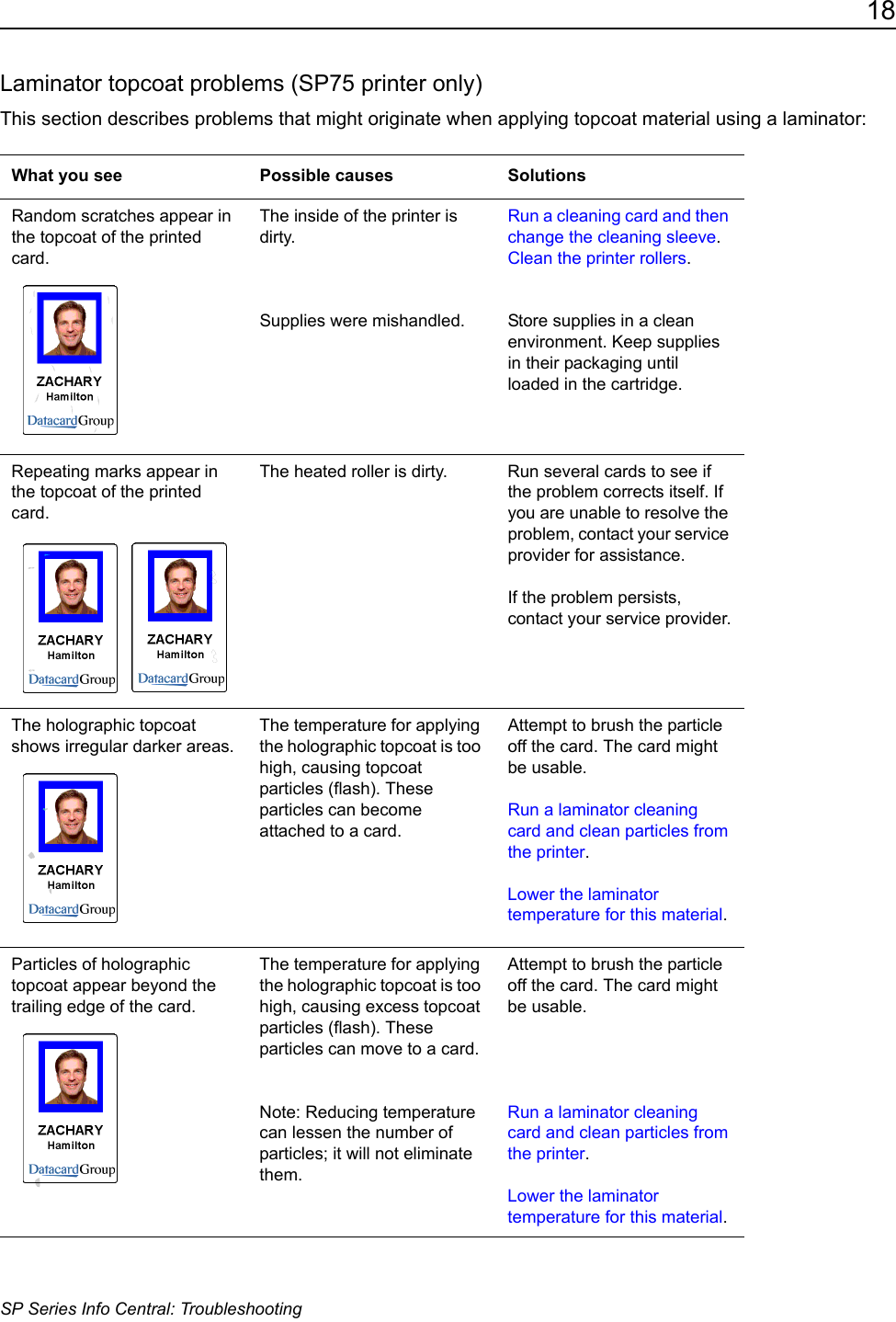 18SP Series Info Central: TroubleshootingLaminator topcoat problems (SP75 printer only)This section describes problems that might originate when applying topcoat material using a laminator:What you see Possible causes SolutionsRandom scratches appear in the topcoat of the printed card.The inside of the printer is dirty.Supplies were mishandled.Run a cleaning card and then change the cleaning sleeve. Clean the printer rollers.Store supplies in a clean environment. Keep supplies in their packaging until loaded in the cartridge.Repeating marks appear in the topcoat of the printed card. The heated roller is dirty. Run several cards to see if the problem corrects itself. If you are unable to resolve the problem, contact your service provider for assistance.If the problem persists, contact your service provider.The holographic topcoat shows irregular darker areas.The temperature for applying the holographic topcoat is too high, causing topcoat particles (flash). These particles can become attached to a card.Attempt to brush the particle off the card. The card might be usable. Run a laminator cleaning card and clean particles from the printer.Lower the laminator temperature for this material.Particles of holographic topcoat appear beyond the trailing edge of the card. The temperature for applying the holographic topcoat is too high, causing excess topcoat particles (flash). These particles can move to a card.Note: Reducing temperature can lessen the number of particles; it will not eliminate them.Attempt to brush the particle off the card. The card might be usable.Run a laminator cleaning card and clean particles from the printer.Lower the laminator temperature for this material.