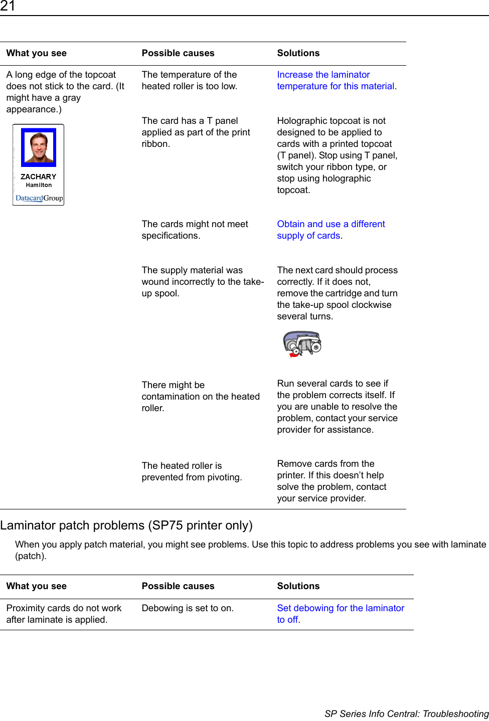 21                      SP Series Info Central: TroubleshootingLaminator patch problems (SP75 printer only)When you apply patch material, you might see problems. Use this topic to address problems you see with laminate (patch).A long edge of the topcoat does not stick to the card. (It might have a gray appearance.) The temperature of the heated roller is too low.The card has a T panel applied as part of the print ribbon. The cards might not meet specifications.The supply material was wound incorrectly to the take-up spool.There might be contamination on the heated roller.The heated roller is prevented from pivoting.Increase the laminator temperature for this material.Holographic topcoat is not designed to be applied to cards with a printed topcoat (T panel). Stop using T panel, switch your ribbon type, or stop using holographic topcoat.Obtain and use a different supply of cards.The next card should process correctly. If it does not, remove the cartridge and turn the take-up spool clockwise several turns. Run several cards to see if the problem corrects itself. If you are unable to resolve the problem, contact your service provider for assistance.Remove cards from the printer. If this doesn&rsquo;t help solve the problem, contact your service provider.What you see Possible causes SolutionsProximity cards do not work after laminate is applied. Debowing is set to on. Set debowing for the laminator to off.What you see Possible causes Solutions