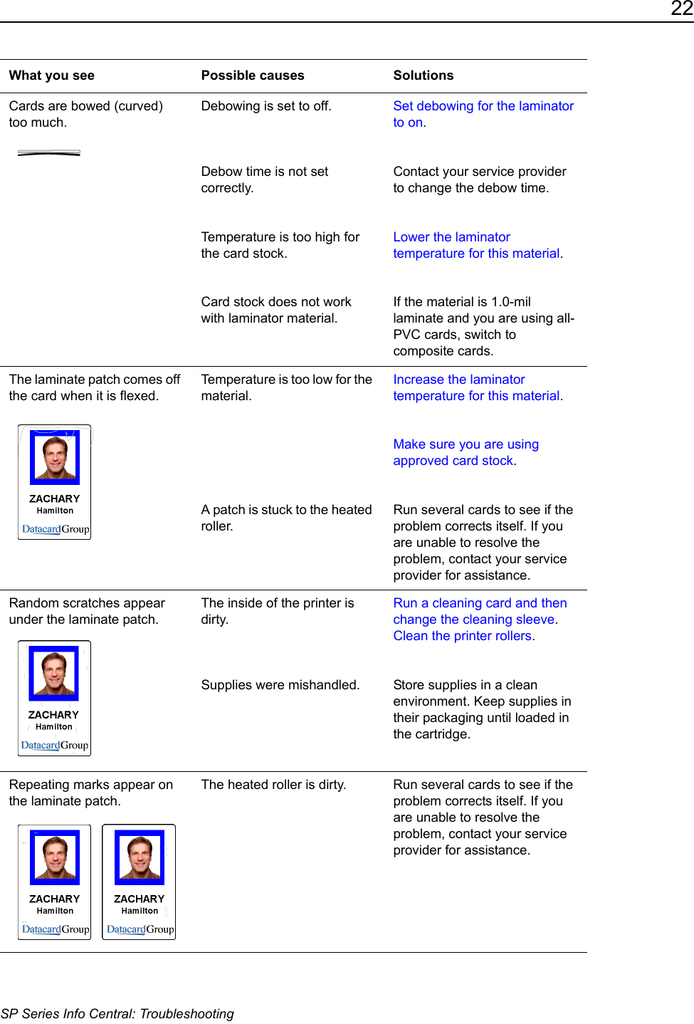 22SP Series Info Central: TroubleshootingCards are bowed (curved) too much.Debowing is set to off. Debow time is not set correctly.Temperature is too high for the card stock.Card stock does not work with laminator material.Set debowing for the laminator to on. Contact your service provider to change the debow time.Lower the laminator temperature for this material. If the material is 1.0-mil laminate and you are using all-PVC cards, switch to composite cards.The laminate patch comes off the card when it is flexed.Temperature is too low for the material.A patch is stuck to the heated roller.Increase the laminator temperature for this material.Make sure you are using approved card stock.Run several cards to see if the problem corrects itself. If you are unable to resolve the problem, contact your service provider for assistance.Random scratches appear under the laminate patch.The inside of the printer is dirty.Supplies were mishandled.Run a cleaning card and then change the cleaning sleeve.Clean the printer rollers. Store supplies in a clean environment. Keep supplies in their packaging until loaded in the cartridge.Repeating marks appear on the laminate patch. The heated roller is dirty. Run several cards to see if the problem corrects itself. If you are unable to resolve the problem, contact your service provider for assistance.What you see Possible causes Solutions