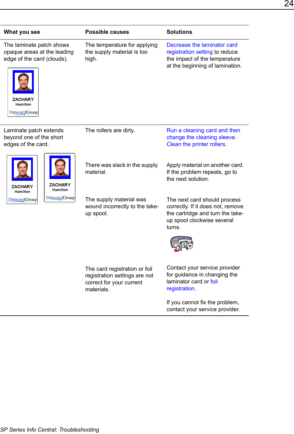 24SP Series Info Central: TroubleshootingThe laminate patch shows opaque areas at the leading edge of the card (clouds).The temperature for applying the supply material is too high.Decrease the laminator card registration setting to reduce the impact of the temperature at the beginning of lamination.Laminate patch extends beyond one of the short edges of the card. The rollers are dirty.There was slack in the supply material.The supply material was wound incorrectly to the take-up spool.The card registration or foil registration settings are not correct for your current materials.Run a cleaning card and then change the cleaning sleeve.Clean the printer rollers. Apply material on another card. If the problem repeats, go to the next solution.The next card should process correctly. If it does not, remove the cartridge and turn the take-up spool clockwise several turns. Contact your service provider for guidance in changing the laminator card or foil registration.If you cannot fix the problem, contact your service provider.What you see Possible causes Solutions