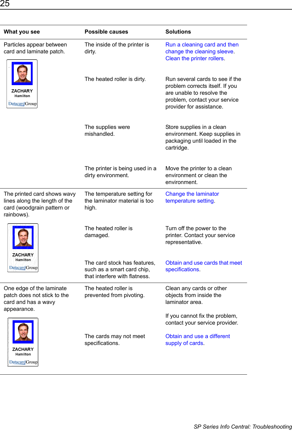 25                      SP Series Info Central: TroubleshootingParticles appear between card and laminate patch.The inside of the printer is dirty.The heated roller is dirty.The supplies were mishandled.The printer is being used in a dirty environment.Run a cleaning card and then change the cleaning sleeve.Clean the printer rollers. Run several cards to see if the problem corrects itself. If you are unable to resolve the problem, contact your service provider for assistance.Store supplies in a clean environment. Keep supplies in packaging until loaded in the cartridge.Move the printer to a clean environment or clean the environment.The printed card shows wavy lines along the length of the card (woodgrain pattern or rainbows).The temperature setting for the laminator material is too high. The heated roller is damaged. The card stock has features, such as a smart card chip, that interfere with flatness.Change the laminator temperature setting.Turn off the power to the printer. Contact your service representative.Obtain and use cards that meet specifications.One edge of the laminate patch does not stick to the card and has a wavy appearance.The heated roller is prevented from pivoting.The cards may not meet specifications.Clean any cards or other objects from inside the laminator area.If you cannot fix the problem, contact your service provider.Obtain and use a different supply of cards.What you see Possible causes Solutions
