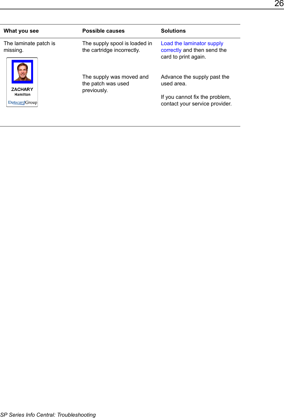26SP Series Info Central: TroubleshootingThe laminate patch is missing. The supply spool is loaded in the cartridge incorrectly.The supply was moved and the patch was used previously.Load the laminator supply correctly and then send the card to print again. Advance the supply past the used area. If you cannot fix the problem, contact your service provider.What you see Possible causes Solutions