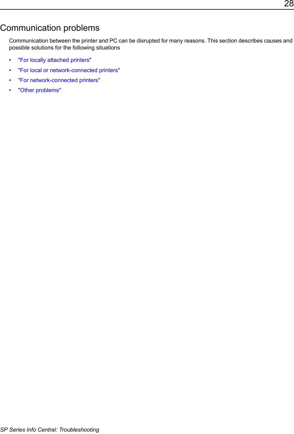 28SP Series Info Central: TroubleshootingCommunication problemsCommunication between the printer and PC can be disrupted for many reasons. This section describes causes and possible solutions for the following situations&bull;"For locally attached printers"&bull;"For local or network-connected printers"&bull;"For network-connected printers"&bull;"Other problems"