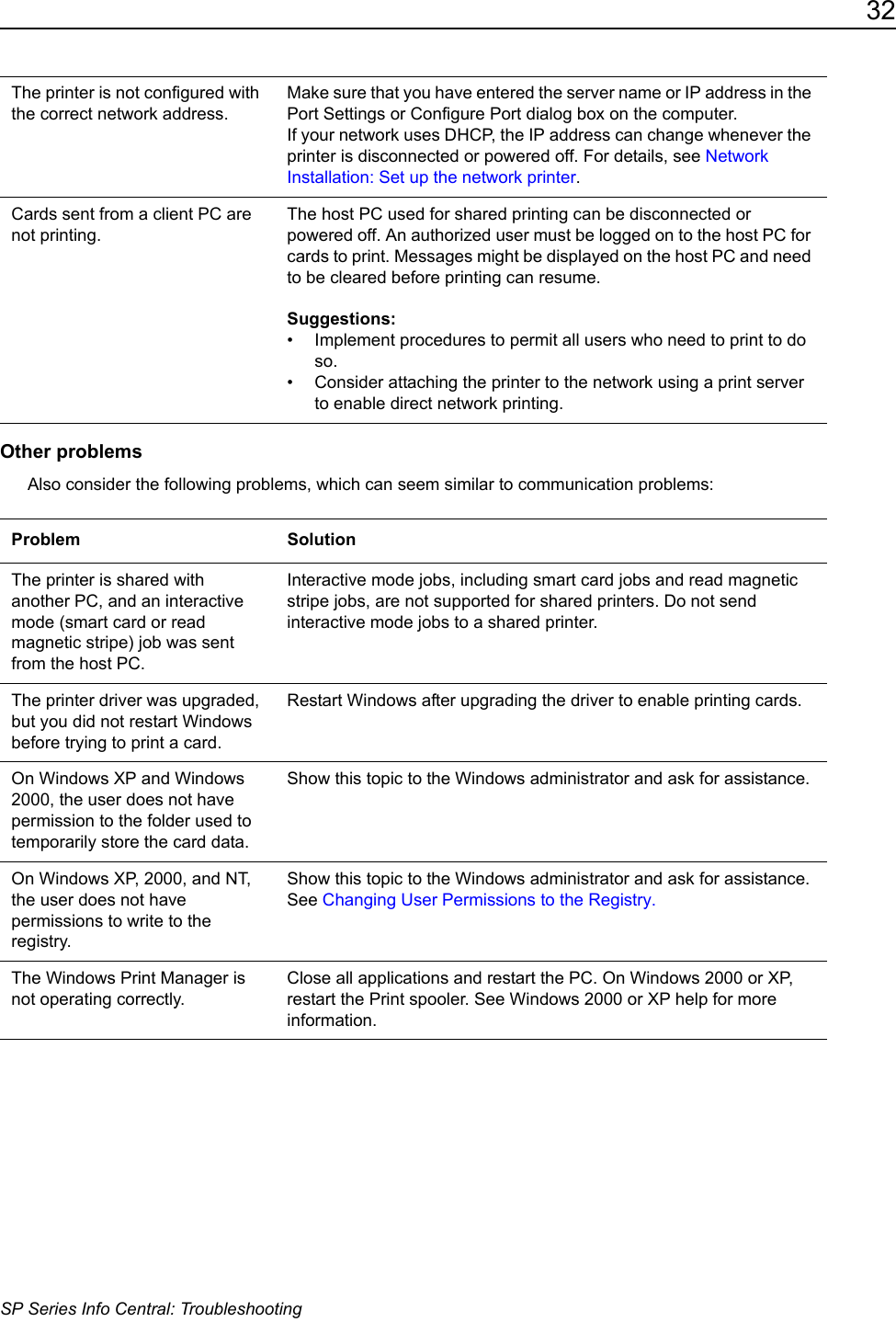32SP Series Info Central: TroubleshootingOther problemsAlso consider the following problems, which can seem similar to communication problems:The printer is not configured with the correct network address.Make sure that you have entered the server name or IP address in the Port Settings or Configure Port dialog box on the computer. If your network uses DHCP, the IP address can change whenever the printer is disconnected or powered off. For details, see Network Installation: Set up the network printer.Cards sent from a client PC are not printing. The host PC used for shared printing can be disconnected or powered off. An authorized user must be logged on to the host PC for cards to print. Messages might be displayed on the host PC and need to be cleared before printing can resume.Suggestions: &bull; Implement procedures to permit all users who need to print to do so. &bull; Consider attaching the printer to the network using a print server to enable direct network printing. Problem SolutionThe printer is shared with another PC, and an interactive mode (smart card or read magnetic stripe) job was sent from the host PC. Interactive mode jobs, including smart card jobs and read magnetic stripe jobs, are not supported for shared printers. Do not send interactive mode jobs to a shared printer.The printer driver was upgraded, but you did not restart Windows before trying to print a card. Restart Windows after upgrading the driver to enable printing cards. On Windows XP and Windows 2000, the user does not have permission to the folder used to temporarily store the card data.Show this topic to the Windows administrator and ask for assistance. On Windows XP, 2000, and NT, the user does not have permissions to write to the registry.Show this topic to the Windows administrator and ask for assistance. See Changing User Permissions to the Registry.  The Windows Print Manager is not operating correctly.Close all applications and restart the PC. On Windows 2000 or XP, restart the Print spooler. See Windows 2000 or XP help for more information.