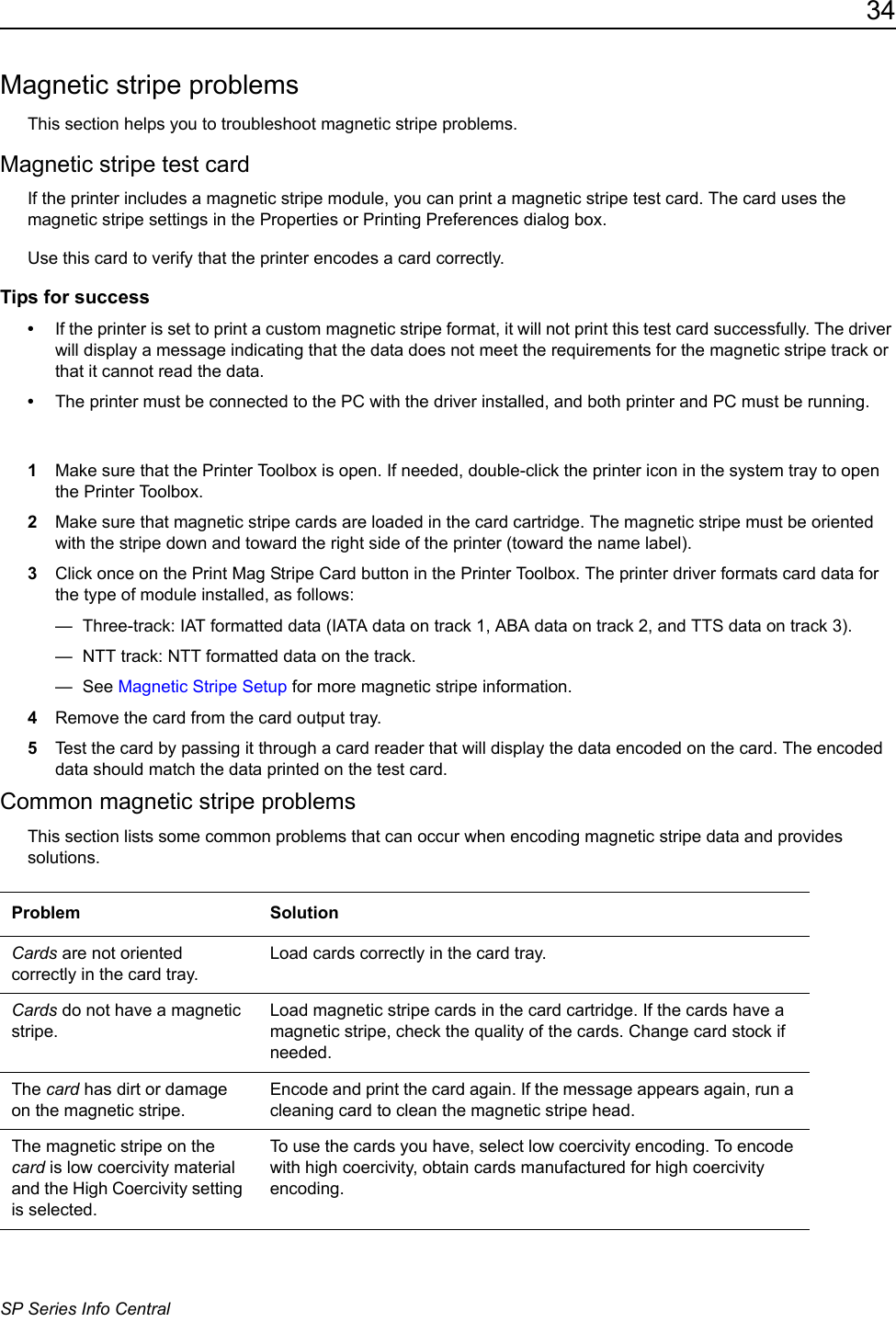 34SP Series Info CentralMagnetic stripe problemsThis section helps you to troubleshoot magnetic stripe problems.Magnetic stripe test cardIf the printer includes a magnetic stripe module, you can print a magnetic stripe test card. The card uses the magnetic stripe settings in the Properties or Printing Preferences dialog box.Use this card to verify that the printer encodes a card correctly.Tips for success&bull;If the printer is set to print a custom magnetic stripe format, it will not print this test card successfully. The driver will display a message indicating that the data does not meet the requirements for the magnetic stripe track or that it cannot read the data.&bull;The printer must be connected to the PC with the driver installed, and both printer and PC must be running.1Make sure that the Printer Toolbox is open. If needed, double-click the printer icon in the system tray to open the Printer Toolbox.2Make sure that magnetic stripe cards are loaded in the card cartridge. The magnetic stripe must be oriented with the stripe down and toward the right side of the printer (toward the name label).3Click once on the Print Mag Stripe Card button in the Printer Toolbox. The printer driver formats card data for the type of module installed, as follows: &mdash;  Three-track: IAT formatted data (IATA data on track 1, ABA data on track 2, and TTS data on track 3). &mdash;  NTT track: NTT formatted data on the track.&mdash; See Magnetic Stripe Setup for more magnetic stripe information.4Remove the card from the card output tray.5Test the card by passing it through a card reader that will display the data encoded on the card. The encoded data should match the data printed on the test card.Common magnetic stripe problemsThis section lists some common problems that can occur when encoding magnetic stripe data and provides solutions.Problem SolutionCards are not oriented correctly in the card tray.Load cards correctly in the card tray. Cards do not have a magnetic stripe.Load magnetic stripe cards in the card cartridge. If the cards have a magnetic stripe, check the quality of the cards. Change card stock if needed. The card has dirt or damage on the magnetic stripe.Encode and print the card again. If the message appears again, run a cleaning card to clean the magnetic stripe head. The magnetic stripe on the card is low coercivity material and the High Coercivity setting is selected.To use the cards you have, select low coercivity encoding. To encode with high coercivity, obtain cards manufactured for high coercivity encoding.