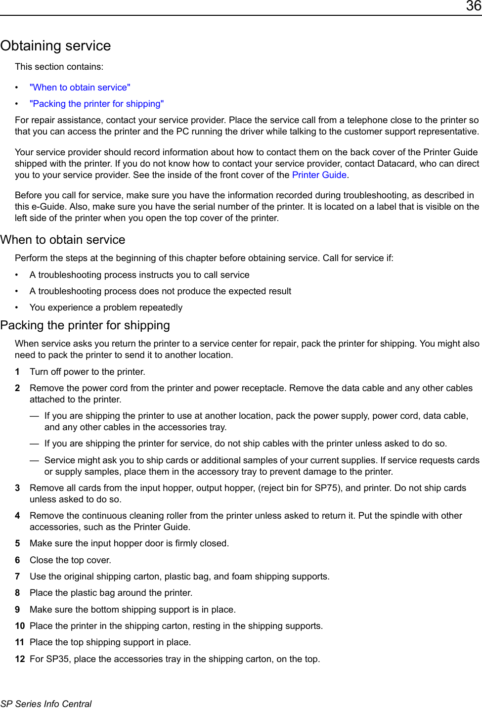 36SP Series Info CentralObtaining serviceThis section contains:&bull;"When to obtain service"&bull;"Packing the printer for shipping"For repair assistance, contact your service provider. Place the service call from a telephone close to the printer so that you can access the printer and the PC running the driver while talking to the customer support representative. Your service provider should record information about how to contact them on the back cover of the Printer Guide shipped with the printer. If you do not know how to contact your service provider, contact Datacard, who can direct you to your service provider. See the inside of the front cover of the Printer Guide. Before you call for service, make sure you have the information recorded during troubleshooting, as described in this e-Guide. Also, make sure you have the serial number of the printer. It is located on a label that is visible on the left side of the printer when you open the top cover of the printer.When to obtain servicePerform the steps at the beginning of this chapter before obtaining service. Call for service if:&bull; A troubleshooting process instructs you to call service&bull; A troubleshooting process does not produce the expected result&bull; You experience a problem repeatedlyPacking the printer for shippingWhen service asks you return the printer to a service center for repair, pack the printer for shipping. You might also need to pack the printer to send it to another location.1Turn off power to the printer.2Remove the power cord from the printer and power receptacle. Remove the data cable and any other cables attached to the printer.&mdash;  If you are shipping the printer to use at another location, pack the power supply, power cord, data cable, and any other cables in the accessories tray.&mdash;  If you are shipping the printer for service, do not ship cables with the printer unless asked to do so.&mdash;  Service might ask you to ship cards or additional samples of your current supplies. If service requests cards or supply samples, place them in the accessory tray to prevent damage to the printer.3Remove all cards from the input hopper, output hopper, (reject bin for SP75), and printer. Do not ship cards unless asked to do so.4Remove the continuous cleaning roller from the printer unless asked to return it. Put the spindle with other accessories, such as the Printer Guide.5Make sure the input hopper door is firmly closed. 6Close the top cover.7Use the original shipping carton, plastic bag, and foam shipping supports.8Place the plastic bag around the printer. 9Make sure the bottom shipping support is in place.10 Place the printer in the shipping carton, resting in the shipping supports. 11 Place the top shipping support in place.12 For SP35, place the accessories tray in the shipping carton, on the top.