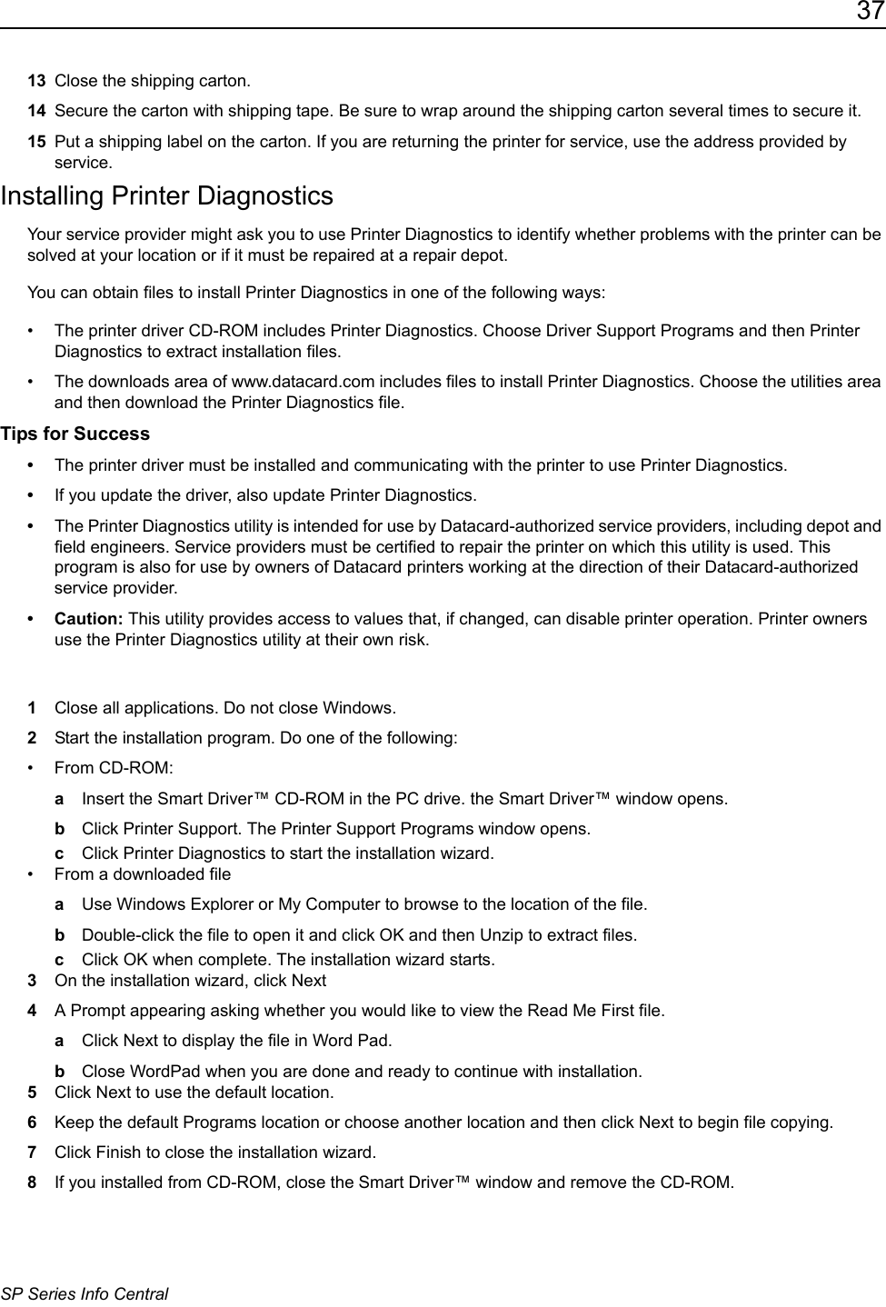 37SP Series Info Central13 Close the shipping carton. 14 Secure the carton with shipping tape. Be sure to wrap around the shipping carton several times to secure it.15 Put a shipping label on the carton. If you are returning the printer for service, use the address provided by service.Installing Printer DiagnosticsYour service provider might ask you to use Printer Diagnostics to identify whether problems with the printer can be solved at your location or if it must be repaired at a repair depot. You can obtain files to install Printer Diagnostics in one of the following ways:&bull; The printer driver CD-ROM includes Printer Diagnostics. Choose Driver Support Programs and then Printer Diagnostics to extract installation files.&bull; The downloads area of www.datacard.com includes files to install Printer Diagnostics. Choose the utilities area and then download the Printer Diagnostics file.Tips for Success&bull;The printer driver must be installed and communicating with the printer to use Printer Diagnostics.&bull;If you update the driver, also update Printer Diagnostics. &bull;The Printer Diagnostics utility is intended for use by Datacard-authorized service providers, including depot and field engineers. Service providers must be certified to repair the printer on which this utility is used. This program is also for use by owners of Datacard printers working at the direction of their Datacard-authorized service provider. &bull; Caution: This utility provides access to values that, if changed, can disable printer operation. Printer owners use the Printer Diagnostics utility at their own risk.1Close all applications. Do not close Windows.2Start the installation program. Do one of the following:&bull; From CD-ROM:aInsert the Smart Driver&trade; CD-ROM in the PC drive. the Smart Driver&trade; window opens.bClick Printer Support. The Printer Support Programs window opens.cClick Printer Diagnostics to start the installation wizard.&bull; From a downloaded fileaUse Windows Explorer or My Computer to browse to the location of the file.bDouble-click the file to open it and click OK and then Unzip to extract files. cClick OK when complete. The installation wizard starts.  3On the installation wizard, click Next 4A Prompt appearing asking whether you would like to view the Read Me First file. aClick Next to display the file in Word Pad.bClose WordPad when you are done and ready to continue with installation.5Click Next to use the default location.6Keep the default Programs location or choose another location and then click Next to begin file copying.7Click Finish to close the installation wizard.8If you installed from CD-ROM, close the Smart Driver&trade; window and remove the CD-ROM.