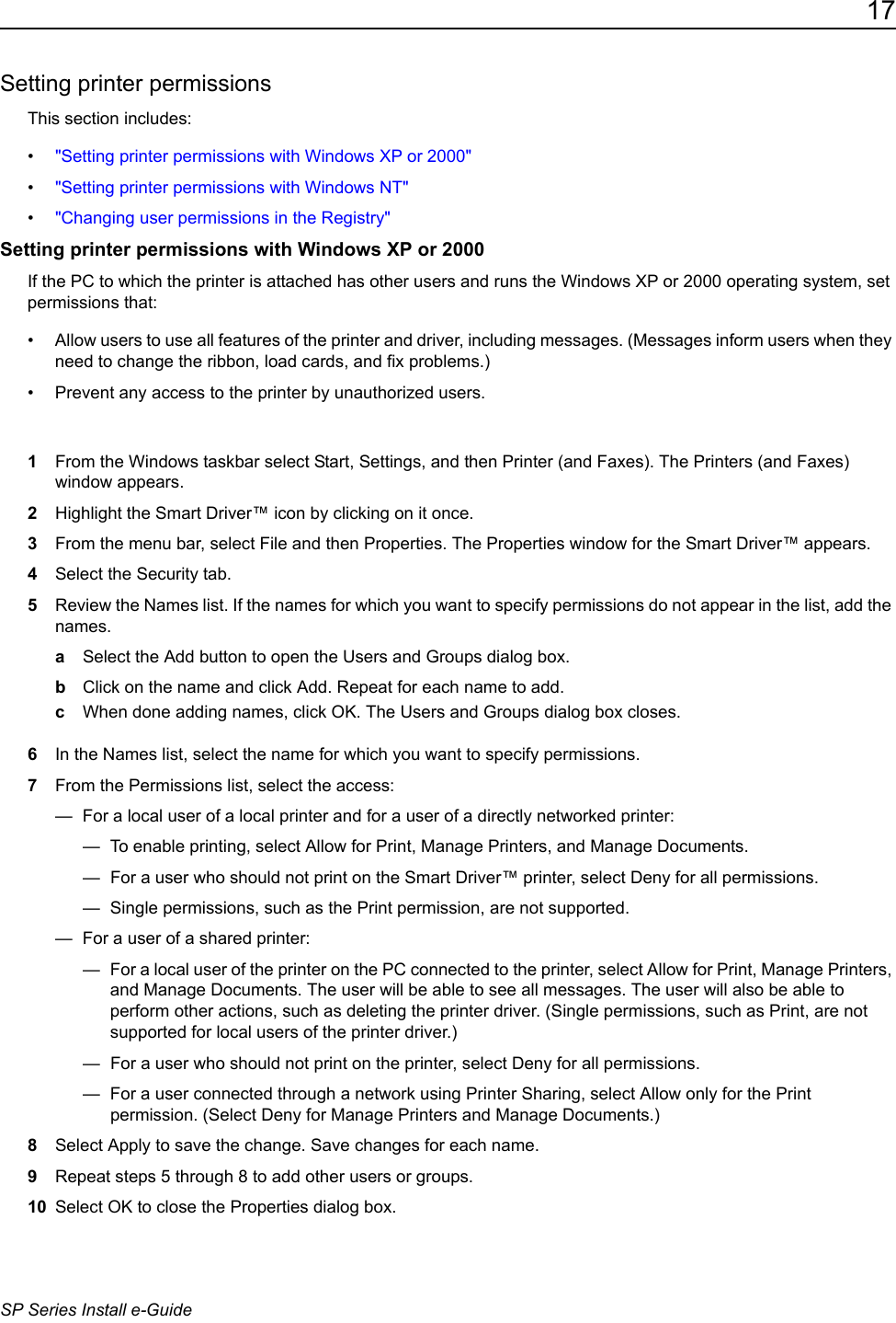 17SP Series Install e-GuideSetting printer permissionsThis section includes:&bull;"Setting printer permissions with Windows XP or 2000"&bull;"Setting printer permissions with Windows NT"&bull;"Changing user permissions in the Registry"Setting printer permissions with Windows XP or 2000If the PC to which the printer is attached has other users and runs the Windows XP or 2000 operating system, set permissions that:&bull; Allow users to use all features of the printer and driver, including messages. (Messages inform users when they need to change the ribbon, load cards, and fix problems.) &bull; Prevent any access to the printer by unauthorized users.1From the Windows taskbar select Start, Settings, and then Printer (and Faxes). The Printers (and Faxes) window appears.2Highlight the Smart Driver&trade; icon by clicking on it once.3From the menu bar, select File and then Properties. The Properties window for the Smart Driver&trade; appears.4Select the Security tab.5Review the Names list. If the names for which you want to specify permissions do not appear in the list, add the names.aSelect the Add button to open the Users and Groups dialog box. bClick on the name and click Add. Repeat for each name to add.cWhen done adding names, click OK. The Users and Groups dialog box closes. 6In the Names list, select the name for which you want to specify permissions.7From the Permissions list, select the access:&mdash;  For a local user of a local printer and for a user of a directly networked printer:&mdash;  To enable printing, select Allow for Print, Manage Printers, and Manage Documents.&mdash;  For a user who should not print on the Smart Driver&trade; printer, select Deny for all permissions.&mdash;  Single permissions, such as the Print permission, are not supported. &mdash;  For a user of a shared printer:&mdash;  For a local user of the printer on the PC connected to the printer, select Allow for Print, Manage Printers, and Manage Documents. The user will be able to see all messages. The user will also be able to perform other actions, such as deleting the printer driver. (Single permissions, such as Print, are not supported for local users of the printer driver.) &mdash;  For a user who should not print on the printer, select Deny for all permissions.&mdash;  For a user connected through a network using Printer Sharing, select Allow only for the Print permission. (Select Deny for Manage Printers and Manage Documents.) 8Select Apply to save the change. Save changes for each name.9Repeat steps 5 through 8 to add other users or groups.10 Select OK to close the Properties dialog box.