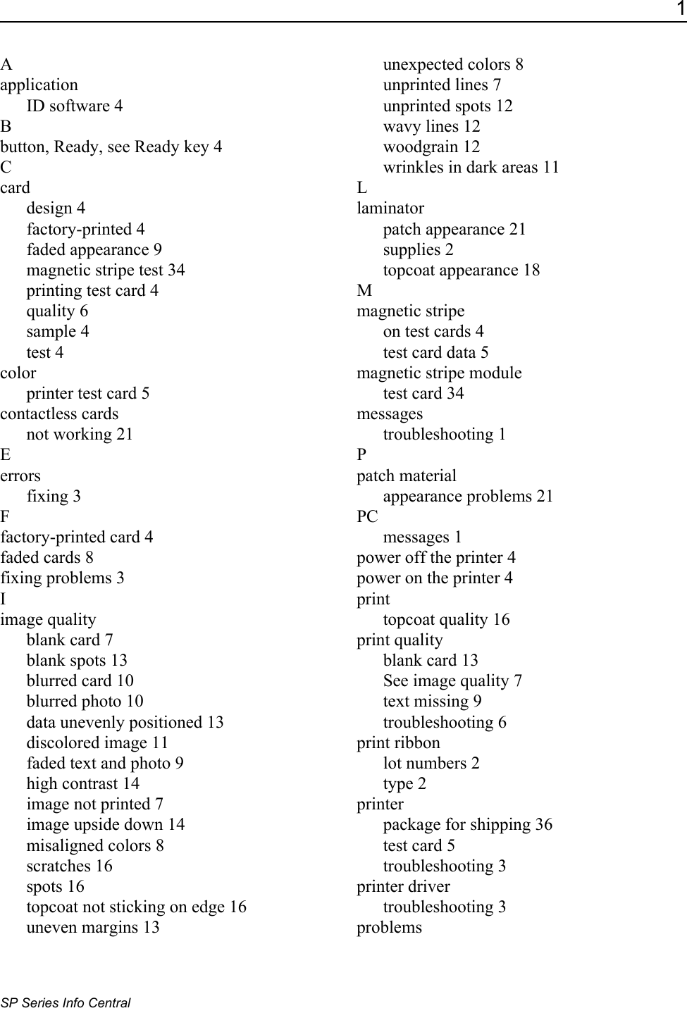 1SP Series Info CentralAapplicationID software 4Bbutton, Ready, see Ready key 4Ccarddesign 4factory-printed 4faded appearance 9magnetic stripe test 34printing test card 4quality 6sample 4test 4colorprinter test card 5contactless cardsnot working 21Eerrorsfixing 3Ffactory-printed card 4faded cards 8fixing problems 3Iimage qualityblank card 7blank spots 13blurred card 10blurred photo 10data unevenly positioned 13discolored image 11faded text and photo 9high contrast 14image not printed 7image upside down 14misaligned colors 8scratches 16spots 16topcoat not sticking on edge 16uneven margins 13unexpected colors 8unprinted lines 7unprinted spots 12wavy lines 12woodgrain 12wrinkles in dark areas 11Llaminatorpatch appearance 21supplies 2topcoat appearance 18Mmagnetic stripeon test cards 4test card data 5magnetic stripe moduletest card 34messagestroubleshooting 1Ppatch materialappearance problems 21PCmessages 1power off the printer 4power on the printer 4printtopcoat quality 16print qualityblank card 13See image quality 7text missing 9troubleshooting 6print ribbonlot numbers 2type 2printerpackage for shipping 36test card 5troubleshooting 3printer drivertroubleshooting 3problems