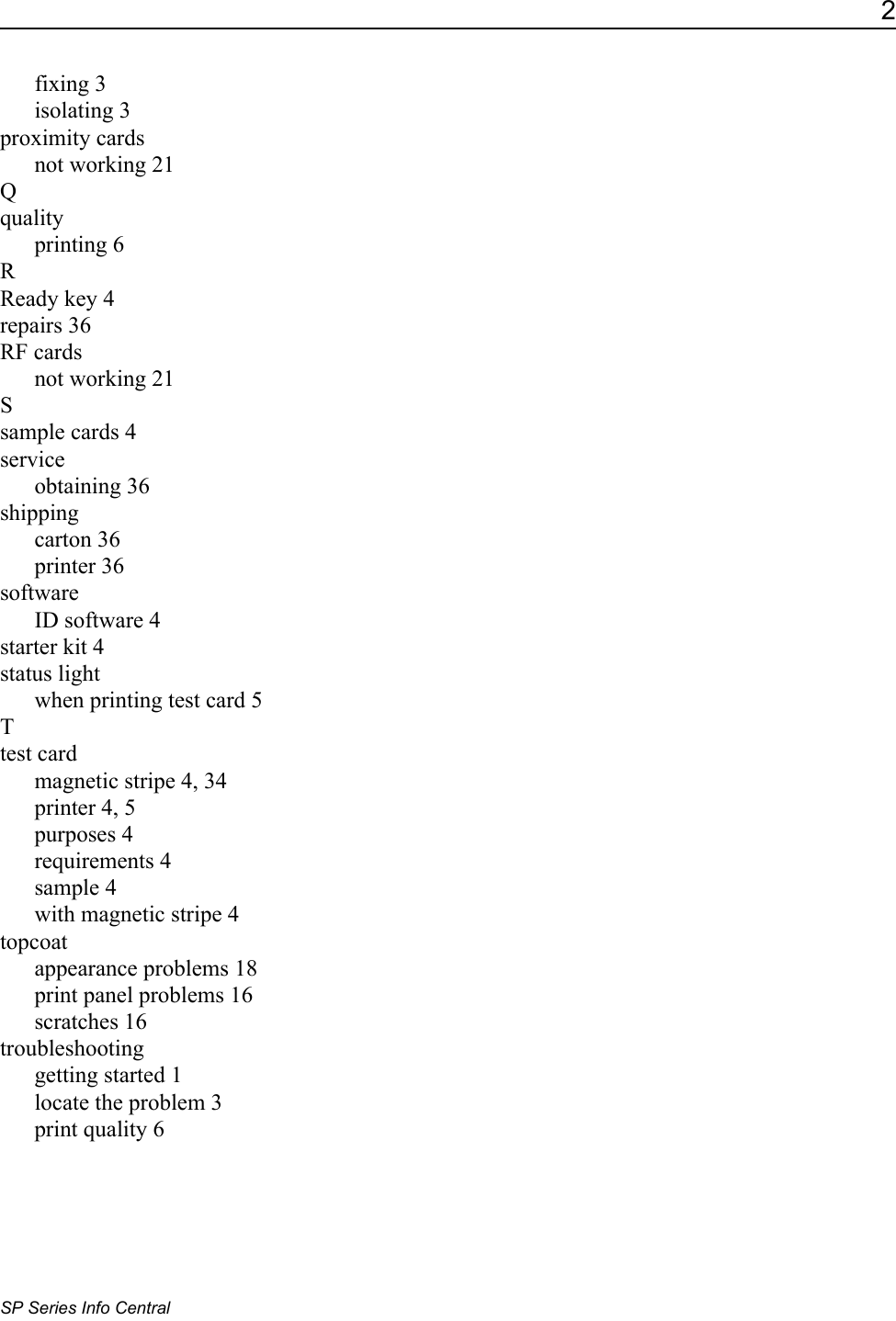 2SP Series Info Centralfixing 3isolating 3proximity cardsnot working 21Qqualityprinting 6RReady key 4repairs 36RF cardsnot working 21Ssample cards 4serviceobtaining 36shippingcarton 36printer 36softwareID software 4starter kit 4status lightwhen printing test card 5Ttest cardmagnetic stripe 4, 34printer 4, 5purposes 4requirements 4sample 4with magnetic stripe 4topcoatappearance problems 18print panel problems 16scratches 16troubleshootinggetting started 1locate the problem 3print quality 6