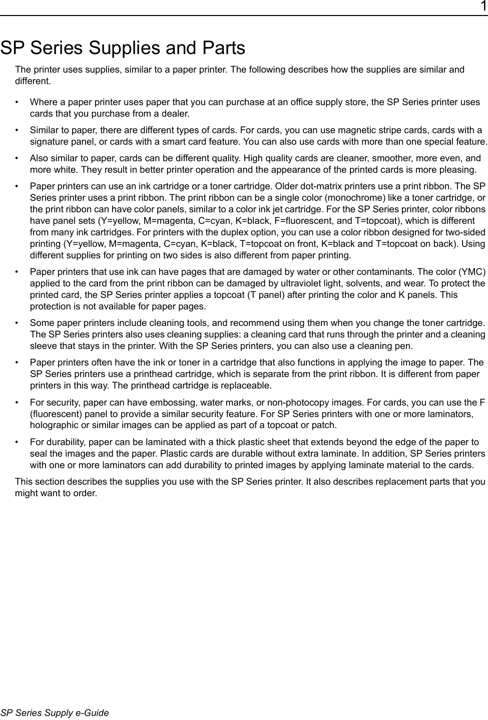 1SP Series Supply e-GuideSP Series Supplies and PartsThe printer uses supplies, similar to a paper printer. The following describes how the supplies are similar and different.&bull; Where a paper printer uses paper that you can purchase at an office supply store, the SP Series printer uses cards that you purchase from a dealer.&bull; Similar to paper, there are different types of cards. For cards, you can use magnetic stripe cards, cards with a signature panel, or cards with a smart card feature. You can also use cards with more than one special feature.&bull; Also similar to paper, cards can be different quality. High quality cards are cleaner, smoother, more even, and more white. They result in better printer operation and the appearance of the printed cards is more pleasing.&bull; Paper printers can use an ink cartridge or a toner cartridge. Older dot-matrix printers use a print ribbon. The SP Series printer uses a print ribbon. The print ribbon can be a single color (monochrome) like a toner cartridge, or the print ribbon can have color panels, similar to a color ink jet cartridge. For the SP Series printer, color ribbons have panel sets (Y=yellow, M=magenta, C=cyan, K=black, F=fluorescent, and T=topcoat), which is different from many ink cartridges. For printers with the duplex option, you can use a color ribbon designed for two-sided printing (Y=yellow, M=magenta, C=cyan, K=black, T=topcoat on front, K=black and T=topcoat on back). Using different supplies for printing on two sides is also different from paper printing.&bull; Paper printers that use ink can have pages that are damaged by water or other contaminants. The color (YMC) applied to the card from the print ribbon can be damaged by ultraviolet light, solvents, and wear. To protect the printed card, the SP Series printer applies a topcoat (T panel) after printing the color and K panels. This protection is not available for paper pages.&bull; Some paper printers include cleaning tools, and recommend using them when you change the toner cartridge. The SP Series printers also uses cleaning supplies: a cleaning card that runs through the printer and a cleaning sleeve that stays in the printer. With the SP Series printers, you can also use a cleaning pen.&bull; Paper printers often have the ink or toner in a cartridge that also functions in applying the image to paper. The SP Series printers use a printhead cartridge, which is separate from the print ribbon. It is different from paper printers in this way. The printhead cartridge is replaceable.&bull; For security, paper can have embossing, water marks, or non-photocopy images. For cards, you can use the F (fluorescent) panel to provide a similar security feature. For SP Series printers with one or more laminators, holographic or similar images can be applied as part of a topcoat or patch.&bull; For durability, paper can be laminated with a thick plastic sheet that extends beyond the edge of the paper to seal the images and the paper. Plastic cards are durable without extra laminate. In addition, SP Series printers with one or more laminators can add durability to printed images by applying laminate material to the cards. This section describes the supplies you use with the SP Series printer. It also describes replacement parts that you might want to order.  