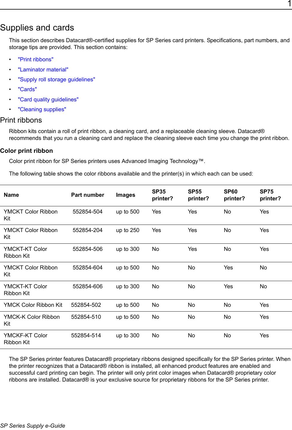 1SP Series Supply e-GuideSupplies and cardsThis section describes Datacard&reg;-certified supplies for SP Series card printers. Specifications, part numbers, and storage tips are provided. This section contains:&bull;"Print ribbons"&bull;"Laminator material"&bull;"Supply roll storage guidelines"&bull;"Cards"&bull;"Card quality guidelines"&bull;"Cleaning supplies"Print ribbonsRibbon kits contain a roll of print ribbon, a cleaning card, and a replaceable cleaning sleeve. Datacard&reg; recommends that you run a cleaning card and replace the cleaning sleeve each time you change the print ribbon.Color print ribbonColor print ribbon for SP Series printers uses Advanced Imaging Technology&trade;. The following table shows the color ribbons available and the printer(s) in which each can be used:The SP Series printer features Datacard&reg; proprietary ribbons designed specifically for the SP Series printer. When the printer recognizes that a Datacard&reg; ribbon is installed, all enhanced product features are enabled and successful card printing can begin. The printer will only print color images when Datacard&reg; proprietary color ribbons are installed. Datacard&reg; is your exclusive source for proprietary ribbons for the SP Series printer.Name Part number Images SP35 printer?SP55 printer?SP60 printer?SP75 printer?YMCKT Color Ribbon Kit 552854-504 up to 500 Yes Yes No YesYMCKT Color Ribbon Kit 552854-204 up to 250 Yes Yes No YesYMCKT-KT Color Ribbon Kit 552854-506 up to 300 No Yes No YesYMCKT Color Ribbon Kit 552854-604 up to 500 No No Yes NoYMCKT-KT Color Ribbon Kit 552854-606 up to 300 No No Yes NoYMCK Color Ribbon Kit 552854-502 up to 500 No No No YesYMCK-K Color Ribbon Kit552854-510 up to 500 No No No YesYMCKF-KT Color Ribbon Kit552854-514 up to 300  No No No Yes