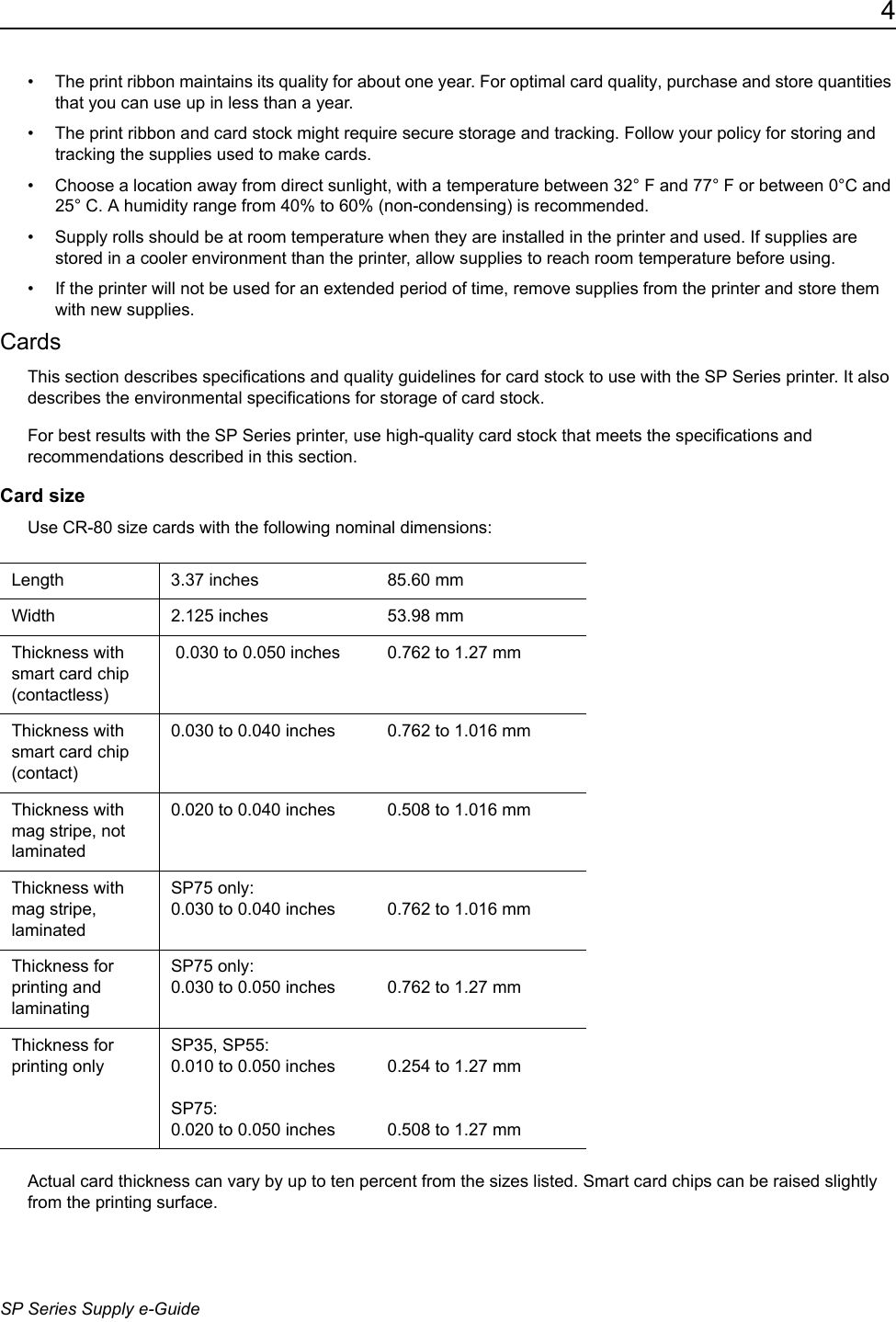 4SP Series Supply e-Guide&bull; The print ribbon maintains its quality for about one year. For optimal card quality, purchase and store quantities that you can use up in less than a year.&bull; The print ribbon and card stock might require secure storage and tracking. Follow your policy for storing and tracking the supplies used to make cards.&bull; Choose a location away from direct sunlight, with a temperature between 32&deg; F and 77&deg; F or between 0&deg;C and 25&deg; C. A humidity range from 40% to 60% (non-condensing) is recommended.&bull; Supply rolls should be at room temperature when they are installed in the printer and used. If supplies are stored in a cooler environment than the printer, allow supplies to reach room temperature before using.&bull; If the printer will not be used for an extended period of time, remove supplies from the printer and store them with new supplies.CardsThis section describes specifications and quality guidelines for card stock to use with the SP Series printer. It also describes the environmental specifications for storage of card stock.For best results with the SP Series printer, use high-quality card stock that meets the specifications and recommendations described in this section.Card sizeUse CR-80 size cards with the following nominal dimensions: Actual card thickness can vary by up to ten percent from the sizes listed. Smart card chips can be raised slightly from the printing surface.Length 3.37 inches 85.60 mmWidth 2.125 inches 53.98 mmThickness with smart card chip (contactless) 0.030 to 0.050 inches 0.762 to 1.27 mmThickness with smart card chip (contact)0.030 to 0.040 inches 0.762 to 1.016 mmThickness with mag stripe, not laminated0.020 to 0.040 inches  0.508 to 1.016 mmThickness with mag stripe, laminatedSP75 only:0.030 to 0.040 inches 0.762 to 1.016 mmThickness for printing and laminatingSP75 only:0.030 to 0.050 inches 0.762 to 1.27 mmThickness for printing onlySP35, SP55: 0.010 to 0.050 inchesSP75:0.020 to 0.050 inches 0.254 to 1.27 mm0.508 to 1.27 mm