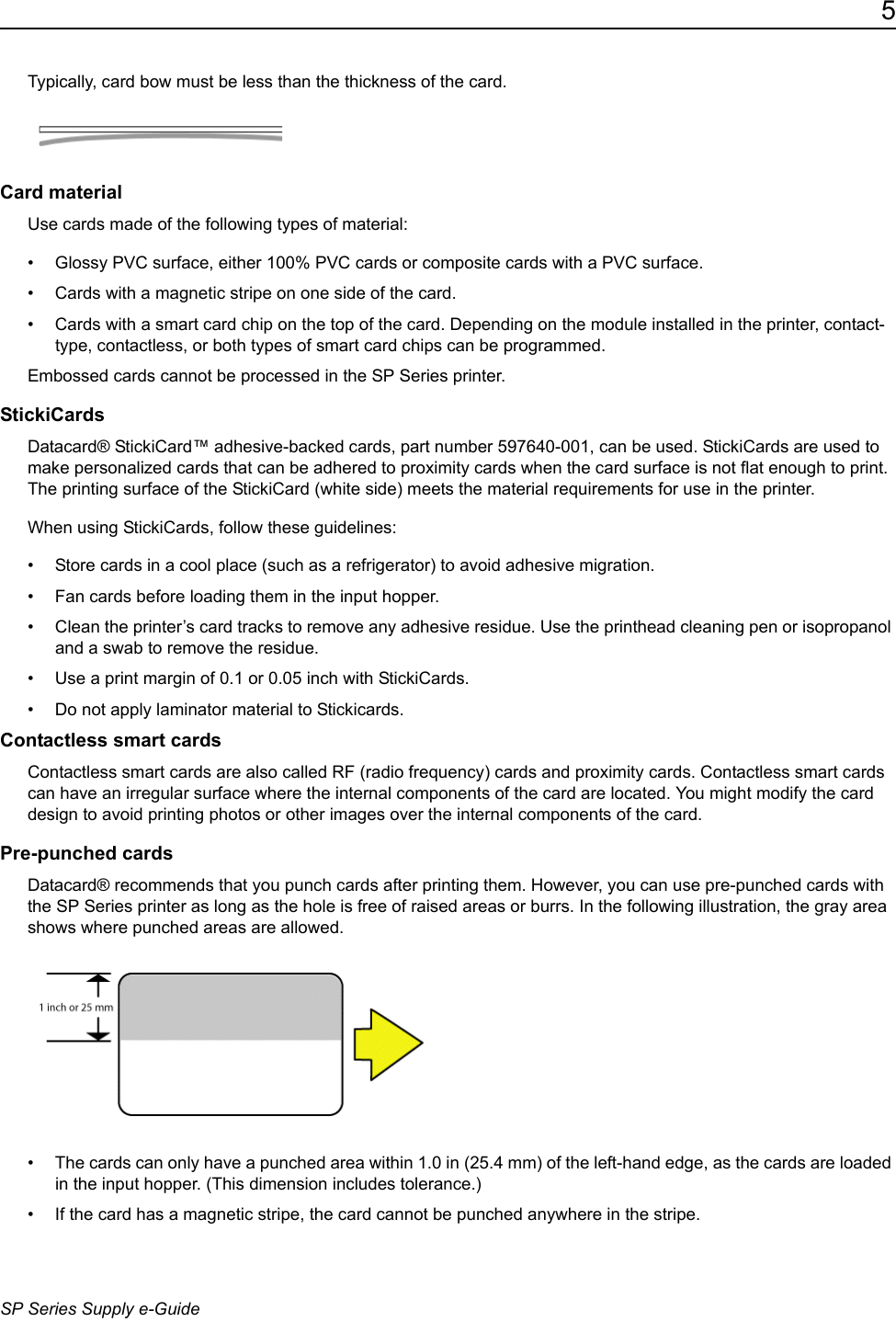 5SP Series Supply e-GuideTypically, card bow must be less than the thickness of the card.Card materialUse cards made of the following types of material:&bull; Glossy PVC surface, either 100% PVC cards or composite cards with a PVC surface.&bull; Cards with a magnetic stripe on one side of the card.&bull; Cards with a smart card chip on the top of the card. Depending on the module installed in the printer, contact-type, contactless, or both types of smart card chips can be programmed.Embossed cards cannot be processed in the SP Series printer.StickiCardsDatacard&reg; StickiCard&trade; adhesive-backed cards, part number 597640-001, can be used. StickiCards are used to make personalized cards that can be adhered to proximity cards when the card surface is not flat enough to print. The printing surface of the StickiCard (white side) meets the material requirements for use in the printer. When using StickiCards, follow these guidelines:&bull; Store cards in a cool place (such as a refrigerator) to avoid adhesive migration.&bull; Fan cards before loading them in the input hopper.&bull; Clean the printer&rsquo;s card tracks to remove any adhesive residue. Use the printhead cleaning pen or isopropanol and a swab to remove the residue.&bull; Use a print margin of 0.1 or 0.05 inch with StickiCards. &bull; Do not apply laminator material to Stickicards.Contactless smart cardsContactless smart cards are also called RF (radio frequency) cards and proximity cards. Contactless smart cards can have an irregular surface where the internal components of the card are located. You might modify the card design to avoid printing photos or other images over the internal components of the card.Pre-punched cardsDatacard&reg; recommends that you punch cards after printing them. However, you can use pre-punched cards with the SP Series printer as long as the hole is free of raised areas or burrs. In the following illustration, the gray area shows where punched areas are allowed.&bull; The cards can only have a punched area within 1.0 in (25.4 mm) of the left-hand edge, as the cards are loaded in the input hopper. (This dimension includes tolerance.)&bull; If the card has a magnetic stripe, the card cannot be punched anywhere in the stripe.