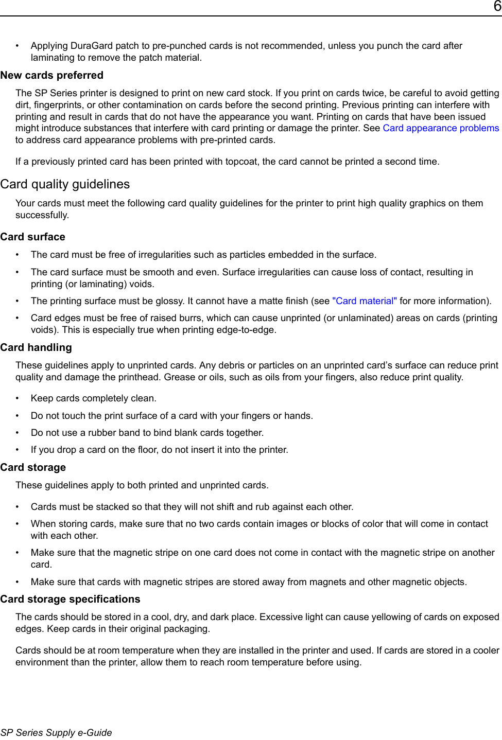 6SP Series Supply e-Guide&bull; Applying DuraGard patch to pre-punched cards is not recommended, unless you punch the card after laminating to remove the patch material.New cards preferredThe SP Series printer is designed to print on new card stock. If you print on cards twice, be careful to avoid getting dirt, fingerprints, or other contamination on cards before the second printing. Previous printing can interfere with printing and result in cards that do not have the appearance you want. Printing on cards that have been issued might introduce substances that interfere with card printing or damage the printer. See Card appearance problems to address card appearance problems with pre-printed cards.If a previously printed card has been printed with topcoat, the card cannot be printed a second time.Card quality guidelinesYour cards must meet the following card quality guidelines for the printer to print high quality graphics on them successfully.Card surface&bull; The card must be free of irregularities such as particles embedded in the surface.&bull; The card surface must be smooth and even. Surface irregularities can cause loss of contact, resulting in printing (or laminating) voids. &bull; The printing surface must be glossy. It cannot have a matte finish (see "Card material" for more information). &bull; Card edges must be free of raised burrs, which can cause unprinted (or unlaminated) areas on cards (printing voids). This is especially true when printing edge-to-edge. Card handlingThese guidelines apply to unprinted cards. Any debris or particles on an unprinted card&rsquo;s surface can reduce print quality and damage the printhead. Grease or oils, such as oils from your fingers, also reduce print quality. &bull; Keep cards completely clean. &bull; Do not touch the print surface of a card with your fingers or hands.&bull; Do not use a rubber band to bind blank cards together. &bull; If you drop a card on the floor, do not insert it into the printer.Card storageThese guidelines apply to both printed and unprinted cards.&bull; Cards must be stacked so that they will not shift and rub against each other.&bull; When storing cards, make sure that no two cards contain images or blocks of color that will come in contact with each other. &bull; Make sure that the magnetic stripe on one card does not come in contact with the magnetic stripe on another card. &bull; Make sure that cards with magnetic stripes are stored away from magnets and other magnetic objects.Card storage specificationsThe cards should be stored in a cool, dry, and dark place. Excessive light can cause yellowing of cards on exposed edges. Keep cards in their original packaging.Cards should be at room temperature when they are installed in the printer and used. If cards are stored in a cooler environment than the printer, allow them to reach room temperature before using.