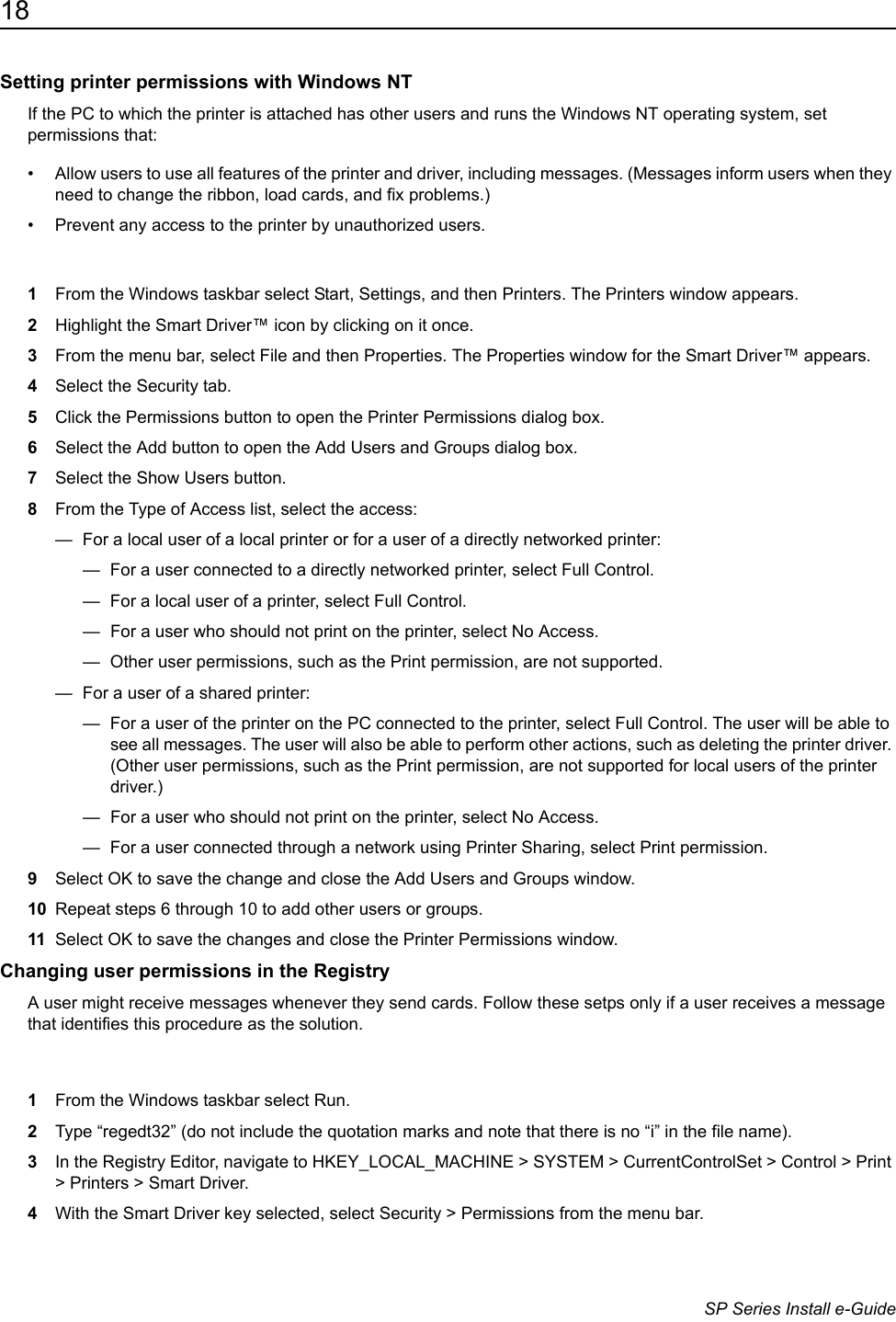 18                      SP Series Install e-GuideSetting printer permissions with Windows NTIf the PC to which the printer is attached has other users and runs the Windows NT operating system, set permissions that:&bull; Allow users to use all features of the printer and driver, including messages. (Messages inform users when they need to change the ribbon, load cards, and fix problems.) &bull; Prevent any access to the printer by unauthorized users.1From the Windows taskbar select Start, Settings, and then Printers. The Printers window appears.2Highlight the Smart Driver&trade; icon by clicking on it once.3From the menu bar, select File and then Properties. The Properties window for the Smart Driver&trade; appears.4Select the Security tab.5Click the Permissions button to open the Printer Permissions dialog box.6Select the Add button to open the Add Users and Groups dialog box.7Select the Show Users button.8From the Type of Access list, select the access:&mdash;  For a local user of a local printer or for a user of a directly networked printer:&mdash;  For a user connected to a directly networked printer, select Full Control.&mdash;  For a local user of a printer, select Full Control.&mdash;  For a user who should not print on the printer, select No Access.&mdash;  Other user permissions, such as the Print permission, are not supported.&mdash;  For a user of a shared printer:&mdash;  For a user of the printer on the PC connected to the printer, select Full Control. The user will be able to see all messages. The user will also be able to perform other actions, such as deleting the printer driver. (Other user permissions, such as the Print permission, are not supported for local users of the printer driver.)&mdash;  For a user who should not print on the printer, select No Access.&mdash;  For a user connected through a network using Printer Sharing, select Print permission.9Select OK to save the change and close the Add Users and Groups window.10 Repeat steps 6 through 10 to add other users or groups.11 Select OK to save the changes and close the Printer Permissions window.Changing user permissions in the RegistryA user might receive messages whenever they send cards. Follow these setps only if a user receives a message that identifies this procedure as the solution.1From the Windows taskbar select Run.2Type &ldquo;regedt32&rdquo; (do not include the quotation marks and note that there is no &ldquo;i&rdquo; in the file name).3In the Registry Editor, navigate to HKEY_LOCAL_MACHINE > SYSTEM > CurrentControlSet > Control > Print > Printers > Smart Driver.4With the Smart Driver key selected, select Security > Permissions from the menu bar.