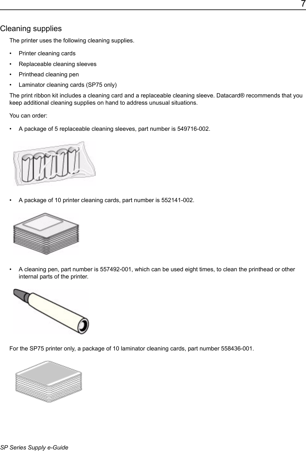 7SP Series Supply e-GuideCleaning suppliesThe printer uses the following cleaning supplies.&bull; Printer cleaning cards&bull; Replaceable cleaning sleeves&bull; Printhead cleaning pen&bull; Laminator cleaning cards (SP75 only)The print ribbon kit includes a cleaning card and a replaceable cleaning sleeve. Datacard&reg; recommends that you keep additional cleaning supplies on hand to address unusual situations. You can order:&bull; A package of 5 replaceable cleaning sleeves, part number is 549716-002.&bull; A package of 10 printer cleaning cards, part number is 552141-002. &bull; A cleaning pen, part number is 557492-001, which can be used eight times, to clean the printhead or other internal parts of the printer. For the SP75 printer only, a package of 10 laminator cleaning cards, part number 558436-001. 