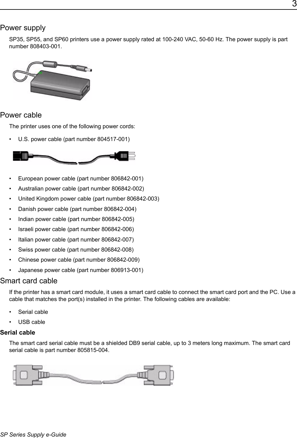 3SP Series Supply e-GuidePower supplySP35, SP55, and SP60 printers use a power supply rated at 100-240 VAC, 50-60 Hz. The power supply is part number 808403-001. Power cableThe printer uses one of the following power cords:&bull; U.S. power cable (part number 804517-001)&bull; European power cable (part number 806842-001) &bull; Australian power cable (part number 806842-002) &bull; United Kingdom power cable (part number 806842-003) &bull; Danish power cable (part number 806842-004)&bull; Indian power cable (part number 806842-005) &bull; Israeli power cable (part number 806842-006)&bull; Italian power cable (part number 806842-007)&bull; Swiss power cable (part number 806842-008) &bull; Chinese power cable (part number 806842-009)&bull; Japanese power cable (part number 806913-001) Smart card cableIf the printer has a smart card module, it uses a smart card cable to connect the smart card port and the PC. Use a cable that matches the port(s) installed in the printer. The following cables are available:&bull; Serial cable&bull; USB cableSerial cableThe smart card serial cable must be a shielded DB9 serial cable, up to 3 meters long maximum. The smart card serial cable is part number 805815-004. 