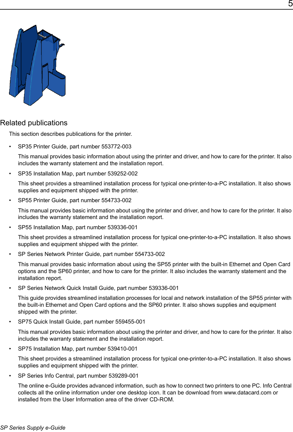 5SP Series Supply e-GuideRelated publicationsThis section describes publications for the printer.&bull; SP35 Printer Guide, part number 553772-003This manual provides basic information about using the printer and driver, and how to care for the printer. It also includes the warranty statement and the installation report. &bull; SP35 Installation Map, part number 539252-002This sheet provides a streamlined installation process for typical one-printer-to-a-PC installation. It also shows supplies and equipment shipped with the printer.&bull; SP55 Printer Guide, part number 554733-002This manual provides basic information about using the printer and driver, and how to care for the printer. It also includes the warranty statement and the installation report. &bull; SP55 Installation Map, part number 539336-001This sheet provides a streamlined installation process for typical one-printer-to-a-PC installation. It also shows supplies and equipment shipped with the printer.&bull; SP Series Network Printer Guide, part number 554733-002This manual provides basic information about using the SP55 printer with the built-in Ethernet and Open Card options and the SP60 printer, and how to care for the printer. It also includes the warranty statement and the installation report. &bull; SP Series Network Quick Install Guide, part number 539336-001This guide provides streamlined installation processes for local and network installation of the SP55 printer with the built-in Ethernet and Open Card options and the SP60 printer. It also shows supplies and equipment shipped with the printer.&bull; SP75 Quick Install Guide, part number 559455-001This manual provides basic information about using the printer and driver, and how to care for the printer. It also includes the warranty statement and the installation report. &bull; SP75 Installation Map, part number 539410-001This sheet provides a streamlined installation process for typical one-printer-to-a-PC installation. It also shows supplies and equipment shipped with the printer.&bull; SP Series Info Central, part number 539289-001The online e-Guide provides advanced information, such as how to connect two printers to one PC. Info Central collects all the online information under one desktop icon. It can be download from www.datacard.com or installed from the User Information area of the driver CD-ROM.