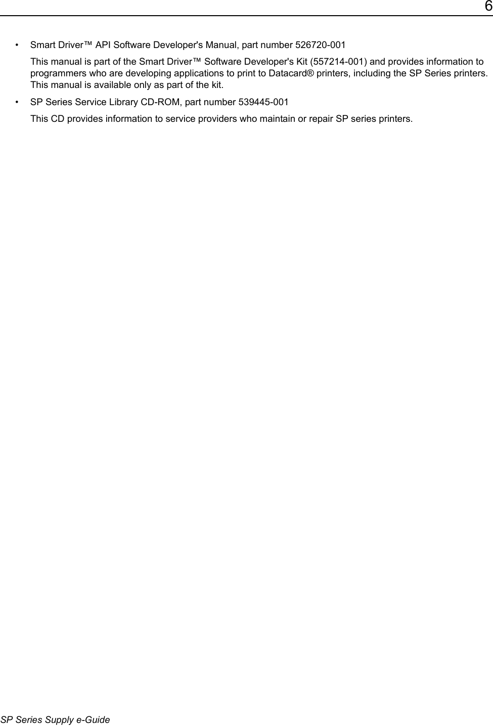 6SP Series Supply e-Guide&bull; Smart Driver&trade; API Software Developer's Manual, part number 526720-001 This manual is part of the Smart Driver&trade; Software Developer's Kit (557214-001) and provides information to programmers who are developing applications to print to Datacard&reg; printers, including the SP Series printers. This manual is available only as part of the kit.&bull; SP Series Service Library CD-ROM, part number 539445-001This CD provides information to service providers who maintain or repair SP series printers.