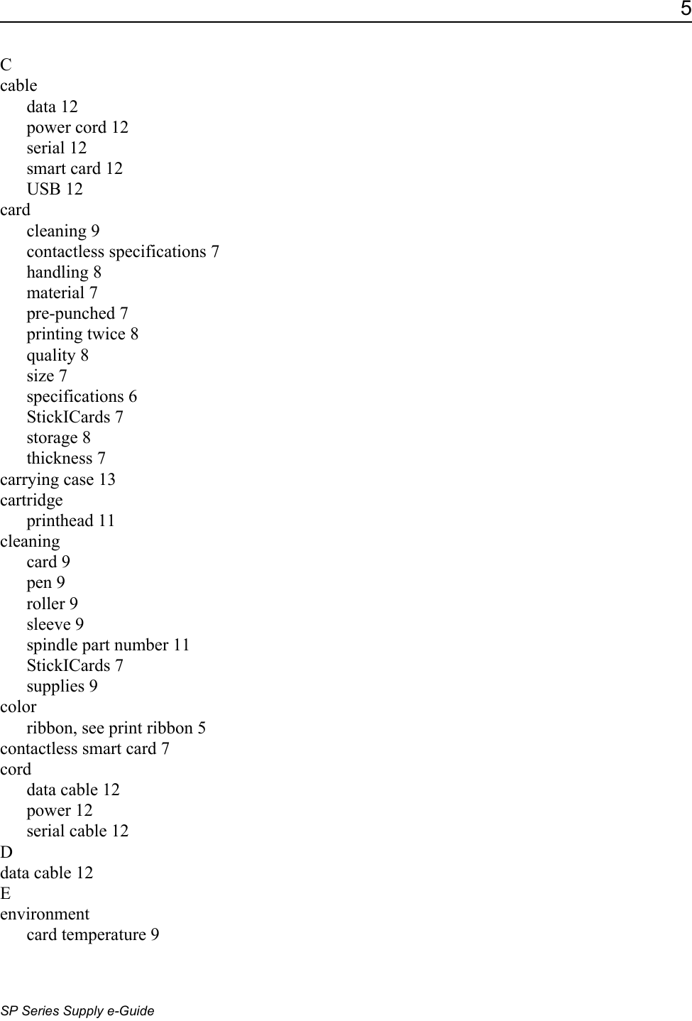 5SP Series Supply e-GuideCcabledata 12power cord 12serial 12smart card 12USB 12cardcleaning 9contactless specifications 7handling 8material 7pre-punched 7printing twice 8quality 8size 7specifications 6StickICards 7storage 8thickness 7carrying case 13cartridgeprinthead 11cleaningcard 9pen 9roller 9sleeve 9spindle part number 11StickICards 7supplies 9colorribbon, see print ribbon 5contactless smart card 7corddata cable 12power 12serial cable 12Ddata cable 12Eenvironmentcard temperature 9