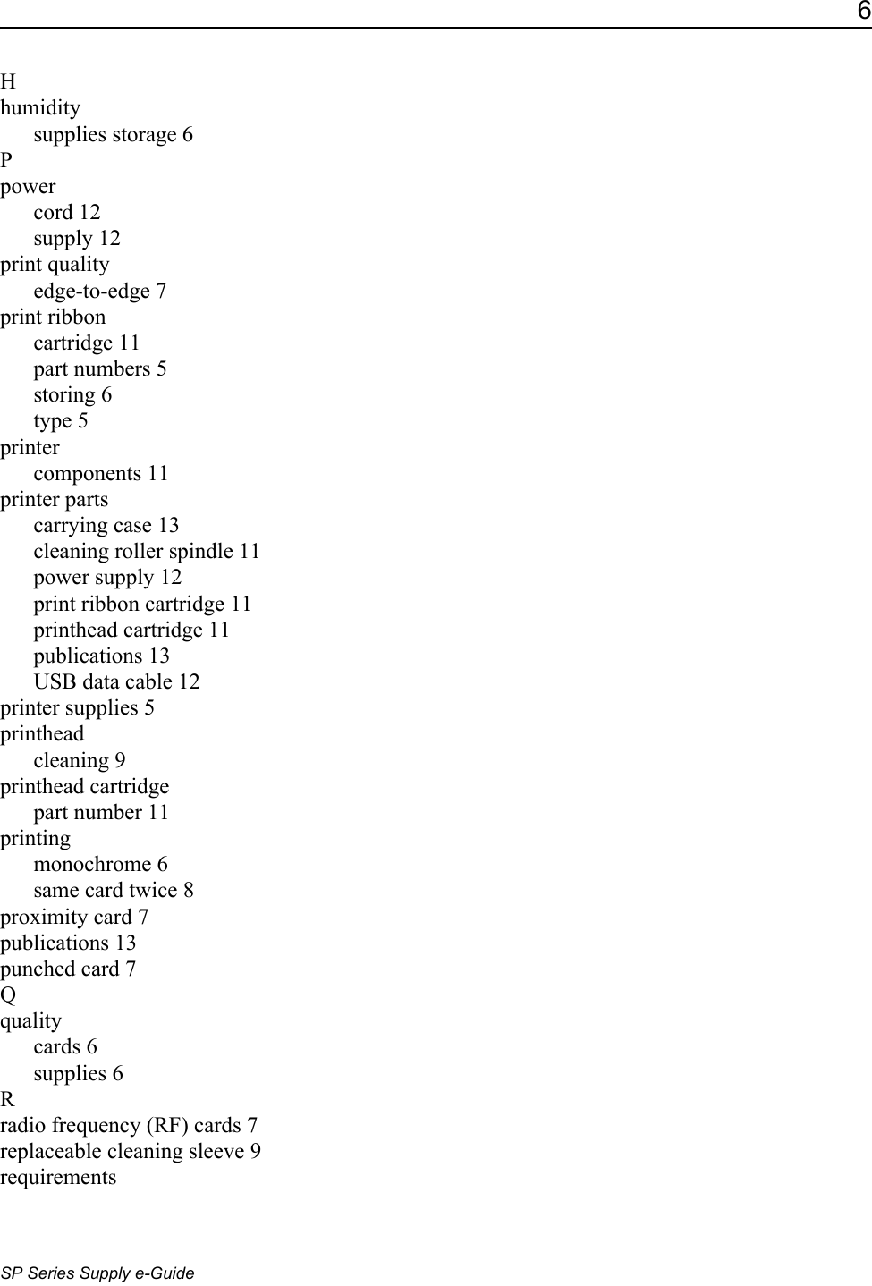 6SP Series Supply e-GuideHhumiditysupplies storage 6Ppowercord 12supply 12print qualityedge-to-edge 7print ribboncartridge 11part numbers 5storing 6type 5printercomponents 11printer partscarrying case 13cleaning roller spindle 11power supply 12print ribbon cartridge 11printhead cartridge 11publications 13USB data cable 12printer supplies 5printheadcleaning 9printhead cartridgepart number 11printingmonochrome 6same card twice 8proximity card 7publications 13punched card 7Qqualitycards 6supplies 6Rradio frequency (RF) cards 7replaceable cleaning sleeve 9requirements