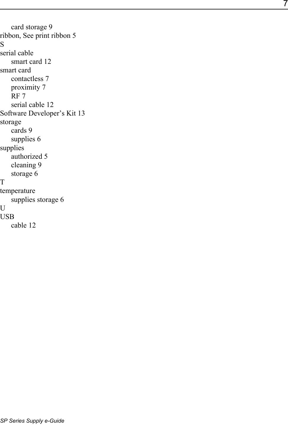 7SP Series Supply e-Guidecard storage 9ribbon, See print ribbon 5Sserial cablesmart card 12smart cardcontactless 7proximity 7RF 7serial cable 12Software Developer&rsquo;s Kit 13storagecards 9supplies 6suppliesauthorized 5cleaning 9storage 6Ttemperaturesupplies storage 6UUSBcable 12